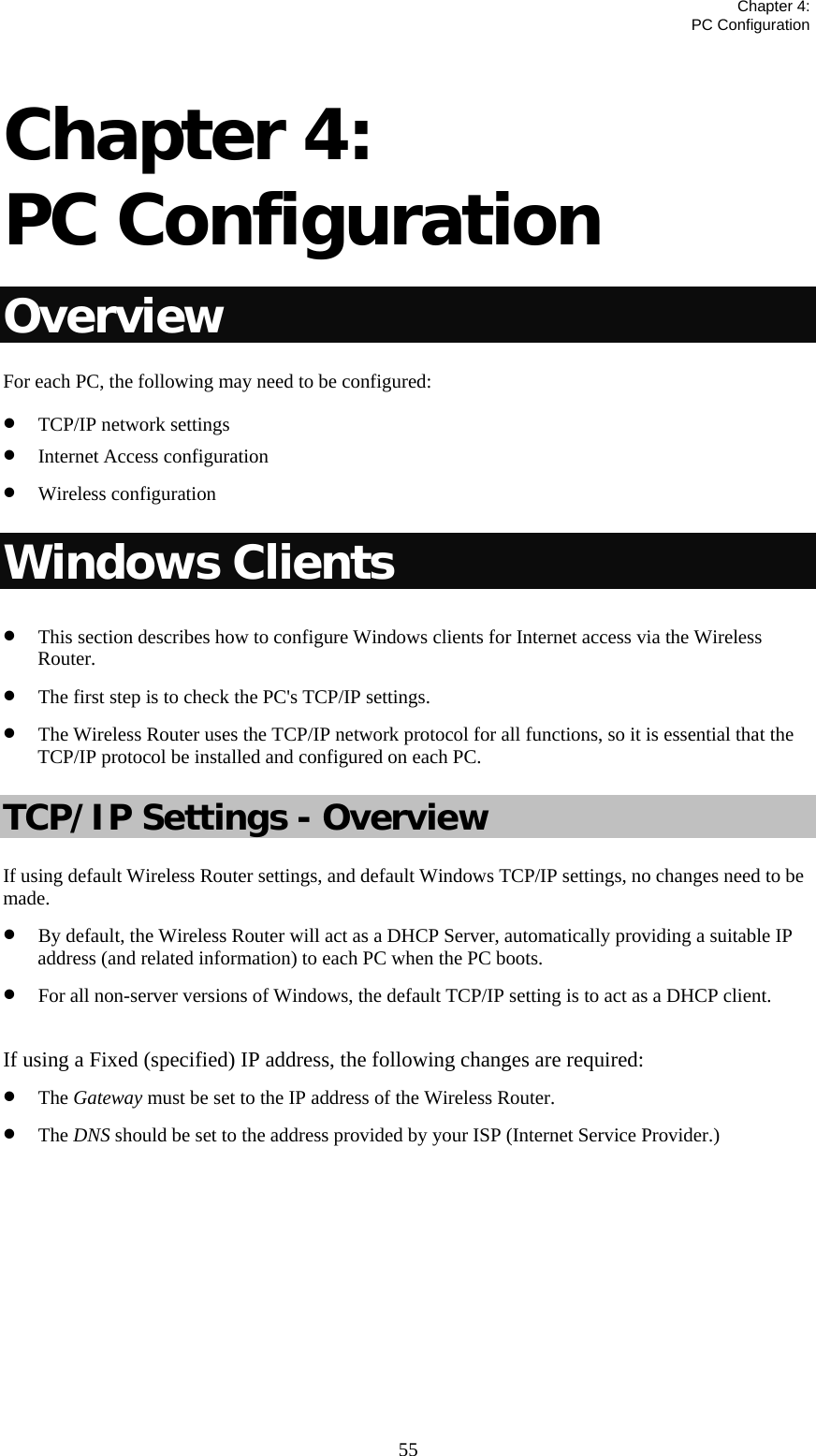   Chapter 4:  PC Configuration  55 Chapter 4:  PC Configuration Overview For each PC, the following may need to be configured: • TCP/IP network settings • Internet Access configuration • Wireless configuration Windows Clients • This section describes how to configure Windows clients for Internet access via the Wireless Router. • The first step is to check the PC&apos;s TCP/IP settings. • The Wireless Router uses the TCP/IP network protocol for all functions, so it is essential that the TCP/IP protocol be installed and configured on each PC. TCP/IP Settings - Overview If using default Wireless Router settings, and default Windows TCP/IP settings, no changes need to be made. • By default, the Wireless Router will act as a DHCP Server, automatically providing a suitable IP address (and related information) to each PC when the PC boots. • For all non-server versions of Windows, the default TCP/IP setting is to act as a DHCP client.  If using a Fixed (specified) IP address, the following changes are required: • The Gateway must be set to the IP address of the Wireless Router. • The DNS should be set to the address provided by your ISP (Internet Service Provider.)        