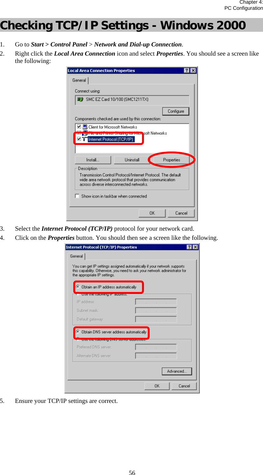   Chapter 4:  PC Configuration  56Checking TCP/IP Settings - Windows 2000 1. Go to Start &gt; Control Panel &gt; Network and Dial-up Connection. 2. Right click the Local Area Connection icon and select Properties. You should see a screen like the following:  3. Select the Internet Protocol (TCP/IP) protocol for your network card. 4. Click on the Properties button. You should then see a screen like the following.  5. Ensure your TCP/IP settings are correct.       