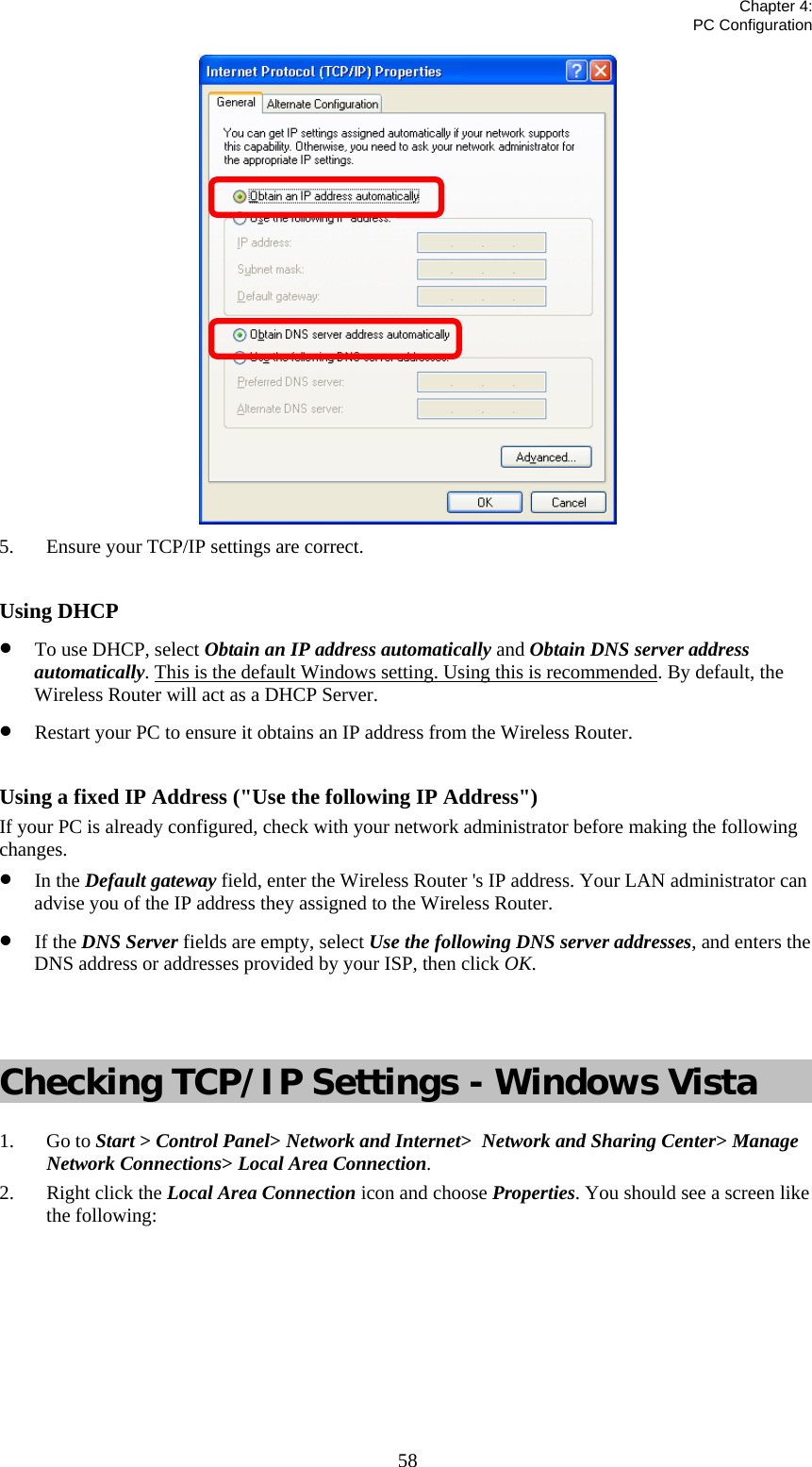   Chapter 4:  PC Configuration  58 5. Ensure your TCP/IP settings are correct.  Using DHCP • To use DHCP, select Obtain an IP address automatically and Obtain DNS server address automatically. This is the default Windows setting. Using this is recommended. By default, the Wireless Router will act as a DHCP Server. • Restart your PC to ensure it obtains an IP address from the Wireless Router.  Using a fixed IP Address (&quot;Use the following IP Address&quot;) If your PC is already configured, check with your network administrator before making the following changes. • In the Default gateway field, enter the Wireless Router &apos;s IP address. Your LAN administrator can advise you of the IP address they assigned to the Wireless Router. • If the DNS Server fields are empty, select Use the following DNS server addresses, and enters the DNS address or addresses provided by your ISP, then click OK.   Checking TCP/IP Settings - Windows Vista 1. Go to Start &gt; Control Panel&gt; Network and Internet&gt;  Network and Sharing Center&gt; Manage Network Connections&gt; Local Area Connection. 2. Right click the Local Area Connection icon and choose Properties. You should see a screen like the following: 