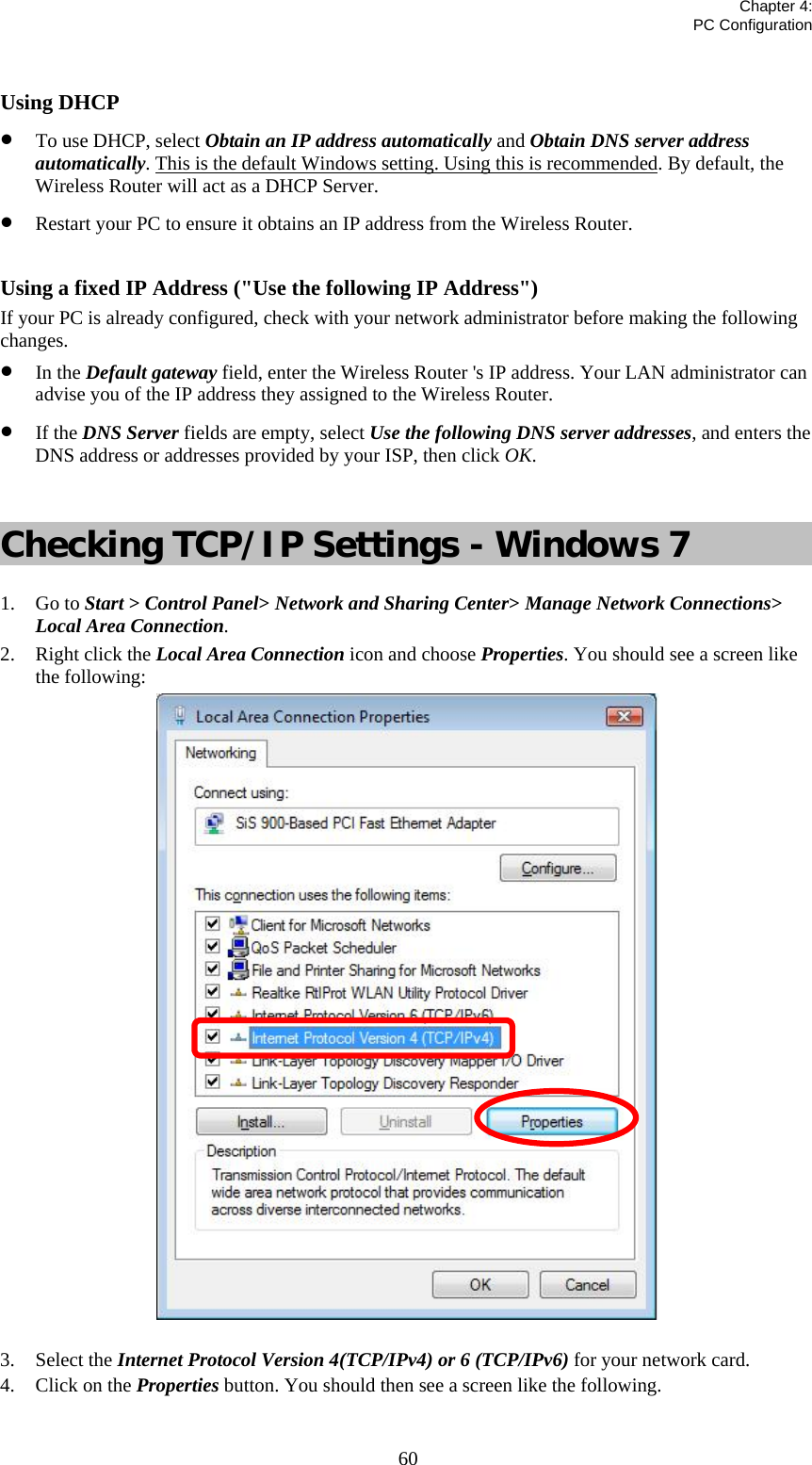   Chapter 4:  PC Configuration  60 Using DHCP • To use DHCP, select Obtain an IP address automatically and Obtain DNS server address automatically. This is the default Windows setting. Using this is recommended. By default, the Wireless Router will act as a DHCP Server. • Restart your PC to ensure it obtains an IP address from the Wireless Router.  Using a fixed IP Address (&quot;Use the following IP Address&quot;) If your PC is already configured, check with your network administrator before making the following changes. • In the Default gateway field, enter the Wireless Router &apos;s IP address. Your LAN administrator can advise you of the IP address they assigned to the Wireless Router. • If the DNS Server fields are empty, select Use the following DNS server addresses, and enters the DNS address or addresses provided by your ISP, then click OK.  Checking TCP/IP Settings - Windows 7 1. Go to Start &gt; Control Panel&gt; Network and Sharing Center&gt; Manage Network Connections&gt; Local Area Connection. 2. Right click the Local Area Connection icon and choose Properties. You should see a screen like the following:  3. Select the Internet Protocol Version 4(TCP/IPv4) or 6 (TCP/IPv6) for your network card. 4. Click on the Properties button. You should then see a screen like the following. 