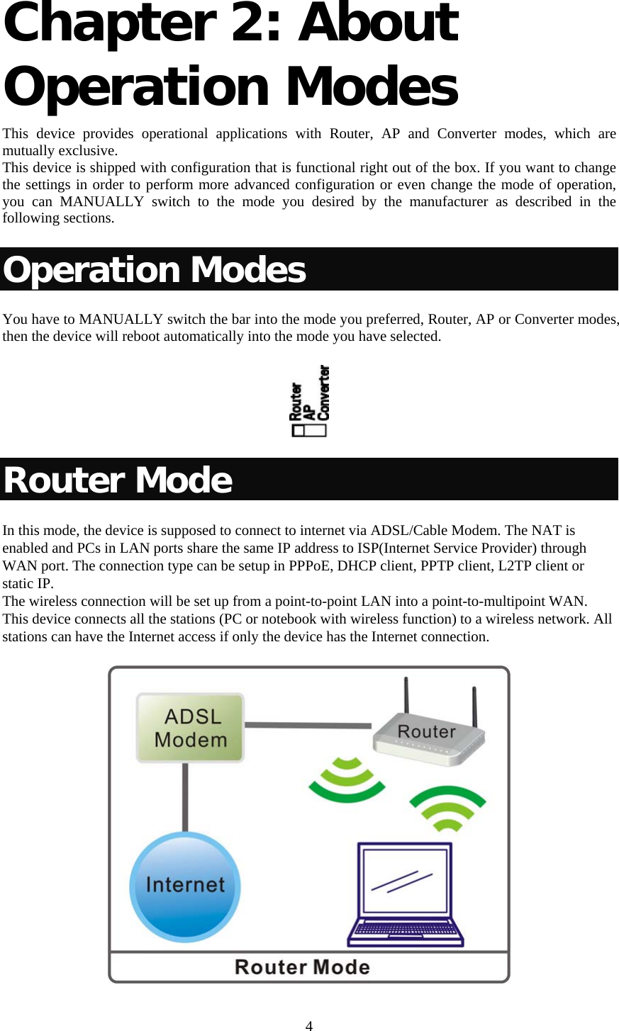     4 Chapter 2: About Operation Modes  This device provides operational applications with Router, AP and Converter modes, which are mutually exclusive.  This device is shipped with configuration that is functional right out of the box. If you want to change the settings in order to perform more advanced configuration or even change the mode of operation, you can MANUALLY switch to the mode you desired by the manufacturer as described in the following sections. Operation Modes You have to MANUALLY switch the bar into the mode you preferred, Router, AP or Converter modes, then the device will reboot automatically into the mode you have selected.   Router Mode In this mode, the device is supposed to connect to internet via ADSL/Cable Modem. The NAT is enabled and PCs in LAN ports share the same IP address to ISP(Internet Service Provider) through WAN port. The connection type can be setup in PPPoE, DHCP client, PPTP client, L2TP client or static IP.  The wireless connection will be set up from a point-to-point LAN into a point-to-multipoint WAN. This device connects all the stations (PC or notebook with wireless function) to a wireless network. All stations can have the Internet access if only the device has the Internet connection.  