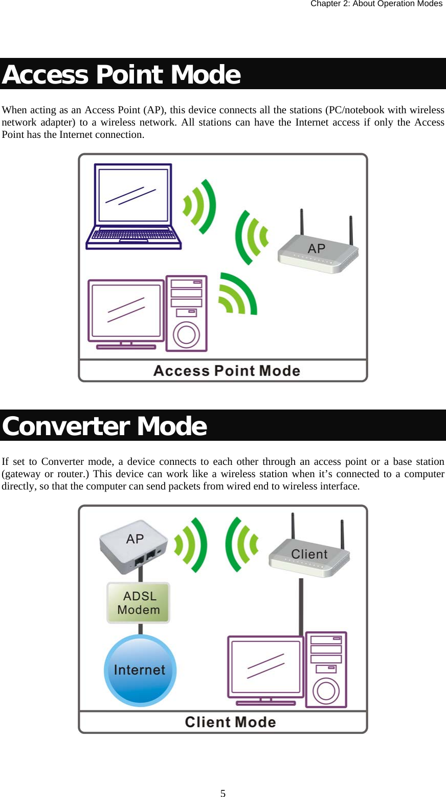   Chapter 2: About Operation Modes  5 Access Point Mode When acting as an Access Point (AP), this device connects all the stations (PC/notebook with wireless network adapter) to a wireless network. All stations can have the Internet access if only the Access Point has the Internet connection.    Converter Mode If set to Converter mode, a device connects to each other through an access point or a base station (gateway or router.) This device can work like a wireless station when it’s connected to a computer directly, so that the computer can send packets from wired end to wireless interface.     