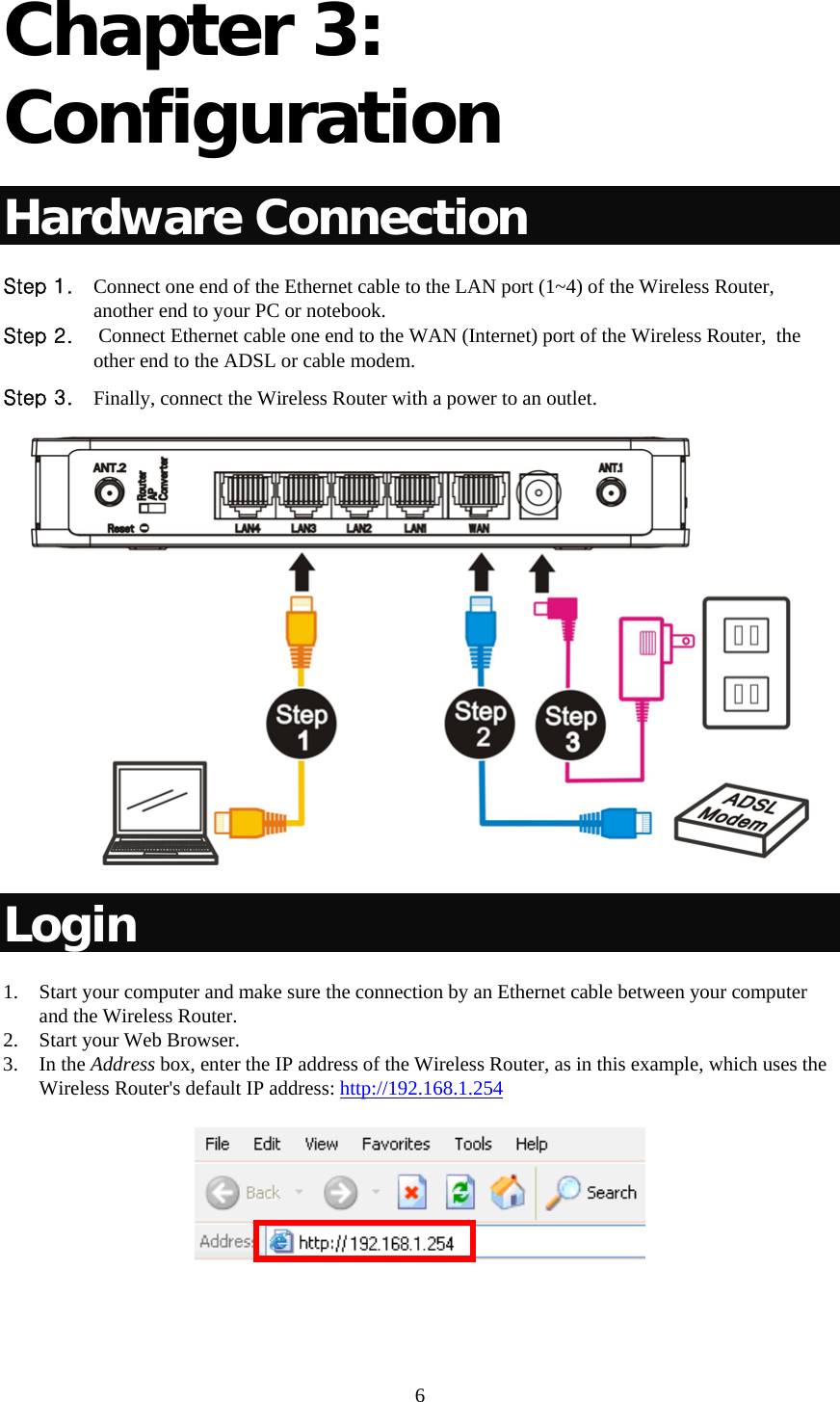     6 Chapter 3: Configuration Hardware Connection Step 1. Connect one end of the Ethernet cable to the LAN port (1~4) of the Wireless Router, another end to your PC or notebook. Step 2.  Connect Ethernet cable one end to the WAN (Internet) port of the Wireless Router,  the other end to the ADSL or cable modem. Step 3. Finally, connect the Wireless Router with a power to an outlet.  Login 1. Start your computer and make sure the connection by an Ethernet cable between your computer and the Wireless Router. 2. Start your Web Browser. 3. In the Address box, enter the IP address of the Wireless Router, as in this example, which uses the Wireless Router&apos;s default IP address: http://192.168.1.254   