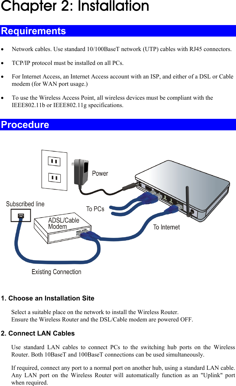  Chapter 2: Installation Requirements • Network cables. Use standard 10/100BaseT network (UTP) cables with RJ45 connectors. • TCP/IP protocol must be installed on all PCs. • For Internet Access, an Internet Access account with an ISP, and either of a DSL or Cable modem (for WAN port usage.) • To use the Wireless Access Point, all wireless devices must be compliant with the IEEE802.11b or IEEE802.11g specifications. Procedure    1. Choose an Installation Site Select a suitable place on the network to install the Wireless Router.  Ensure the Wireless Router and the DSL/Cable modem are powered OFF. 2. Connect LAN Cables Use standard LAN cables to connect PCs to the switching hub ports on the Wireless Router. Both 10BaseT and 100BaseT connections can be used simultaneously. If required, connect any port to a normal port on another hub, using a standard LAN cable. Any LAN port on the Wireless Router will automatically function as an &quot;Uplink&quot; port when required. 