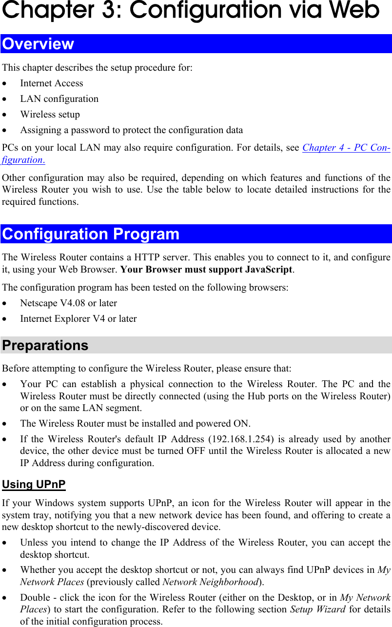  Chapter 3: Configuration via Web Overview This chapter describes the setup procedure for: • Internet Access • LAN configuration • Wireless setup • Assigning a password to protect the configuration data PCs on your local LAN may also require configuration. For details, see Chapter 4 - PC Con-figuration.  Other configuration may also be required, depending on which features and functions of the Wireless Router you wish to use. Use the table below to locate detailed instructions for the required functions. Configuration Program The Wireless Router contains a HTTP server. This enables you to connect to it, and configure it, using your Web Browser. Your Browser must support JavaScript.  The configuration program has been tested on the following browsers: • Netscape V4.08 or later • Internet Explorer V4 or later Preparations Before attempting to configure the Wireless Router, please ensure that: • Your PC can establish a physical connection to the Wireless Router. The PC and the Wireless Router must be directly connected (using the Hub ports on the Wireless Router) or on the same LAN segment. • The Wireless Router must be installed and powered ON. • If the Wireless Router&apos;s default IP Address (192.168.1.254) is already used by another device, the other device must be turned OFF until the Wireless Router is allocated a new IP Address during configuration. Using UPnP If your Windows system supports UPnP, an icon for the Wireless Router will appear in the system tray, notifying you that a new network device has been found, and offering to create a new desktop shortcut to the newly-discovered device. • Unless you intend to change the IP Address of the Wireless Router, you can accept the desktop shortcut.  • Whether you accept the desktop shortcut or not, you can always find UPnP devices in My Network Places (previously called Network Neighborhood). • Double - click the icon for the Wireless Router (either on the Desktop, or in My Network Places) to start the configuration. Refer to the following section Setup Wizard for details of the initial configuration process. 