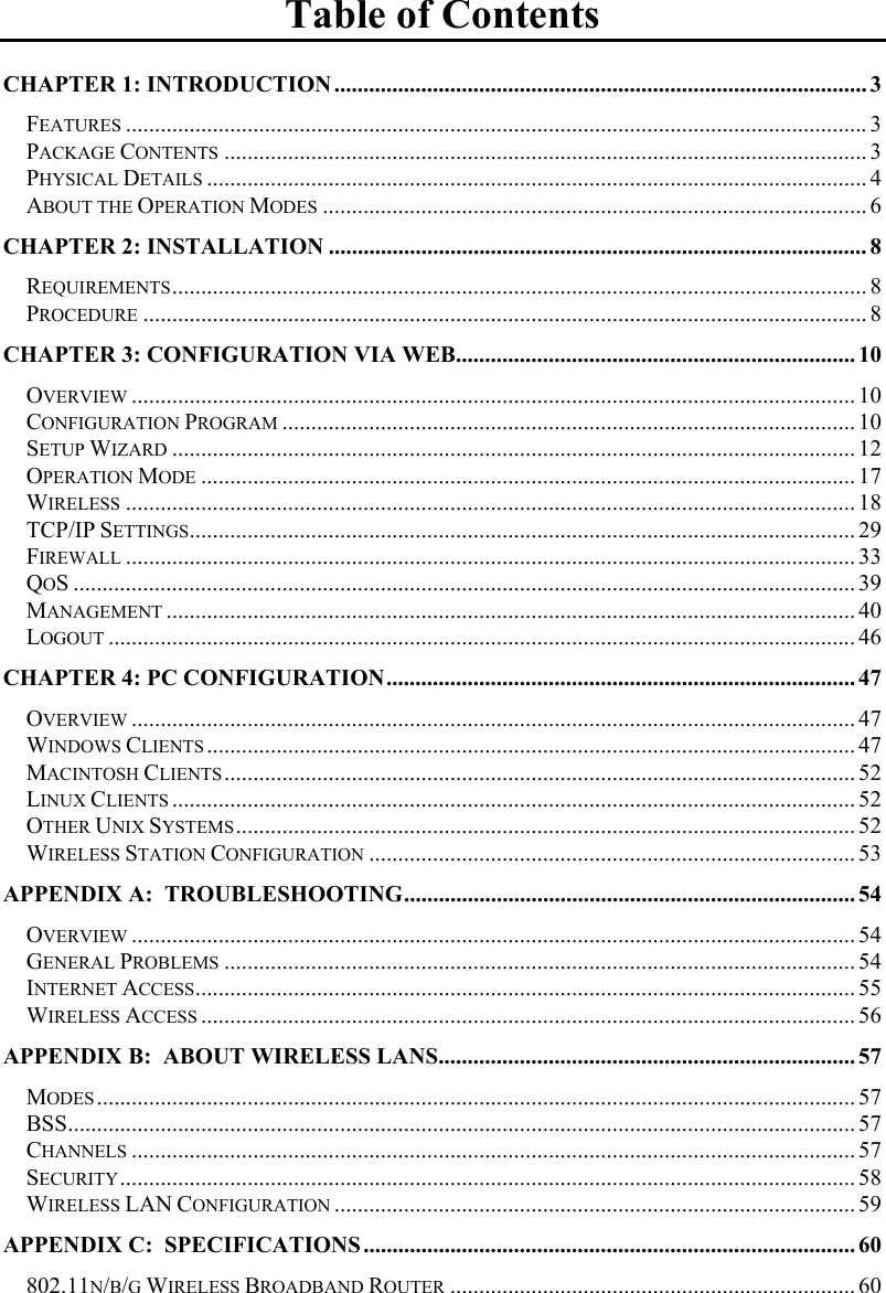  Table of Contents CHAPTER 1: INTRODUCTION ............................................................................................ 3 FEATURES ................................................................................................................................3 PACKAGE CONTENTS ............................................................................................................... 3 PHYSICAL DETAILS .................................................................................................................. 4 ABOUT THE OPERATION MODES .............................................................................................. 6 CHAPTER 2: INSTALLATION ............................................................................................. 8 REQUIREMENTS........................................................................................................................ 8 PROCEDURE ............................................................................................................................. 8 CHAPTER 3: CONFIGURATION VIA WEB..................................................................... 10 OVERVIEW ............................................................................................................................. 10 CONFIGURATION PROGRAM ................................................................................................... 10 SETUP WIZARD ...................................................................................................................... 12 OPERATION MODE ................................................................................................................. 17 WIRELESS .............................................................................................................................. 18 TCP/IP SETTINGS................................................................................................................... 29 FIREWALL .............................................................................................................................. 33 QOS ....................................................................................................................................... 39 MANAGEMENT ....................................................................................................................... 40 LOGOUT ................................................................................................................................. 46 CHAPTER 4: PC CONFIGURATION................................................................................. 47 OVERVIEW ............................................................................................................................. 47 WINDOWS CLIENTS ................................................................................................................ 47 MACINTOSH CLIENTS............................................................................................................. 52 LINUX CLIENTS ...................................................................................................................... 52 OTHER UNIX SYSTEMS........................................................................................................... 52 WIRELESS STATION CONFIGURATION .................................................................................... 53 APPENDIX A:  TROUBLESHOOTING.............................................................................. 54 OVERVIEW ............................................................................................................................. 54 GENERAL PROBLEMS ............................................................................................................. 54 INTERNET ACCESS.................................................................................................................. 55 WIRELESS ACCESS ................................................................................................................. 56 APPENDIX B:  ABOUT WIRELESS LANS........................................................................ 57 MODES ................................................................................................................................... 57 BSS........................................................................................................................................ 57 CHANNELS ............................................................................................................................. 57 SECURITY............................................................................................................................... 58 WIRELESS LAN CONFIGURATION .......................................................................................... 59 APPENDIX C:  SPECIFICATIONS ..................................................................................... 60 802.11N/B/G WIRELESS BROADBAND ROUTER ...................................................................... 60  