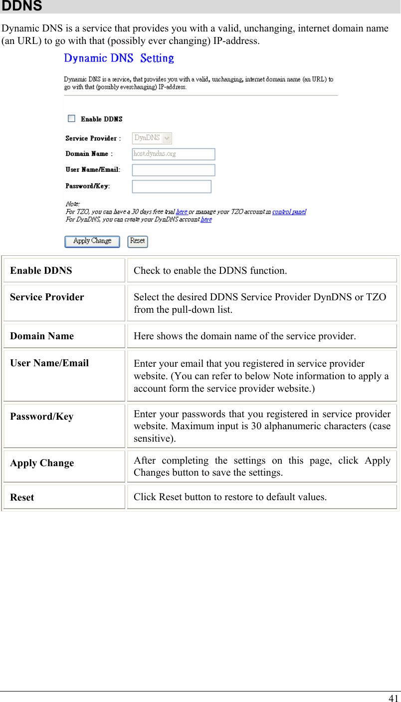 41 DDNS Dynamic DNS is a service that provides you with a valid, unchanging, internet domain name (an URL) to go with that (possibly ever changing) IP-address.  Enable DDNS  Check to enable the DDNS function. Service Provider  Select the desired DDNS Service Provider DynDNS or TZO from the pull-down list.  Domain Name  Here shows the domain name of the service provider. User Name/Email  Enter your email that you registered in service provider website. (You can refer to below Note information to apply a account form the service provider website.) Password/Key  Enter your passwords that you registered in service provider website. Maximum input is 30 alphanumeric characters (case sensitive). Apply Change  After completing the settings on this page, click Apply Changes button to save the settings. Reset  Click Reset button to restore to default values.         