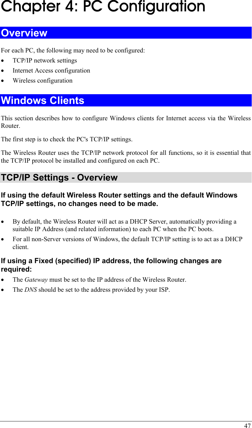  47  Chapter 4: PC Configuration Overview For each PC, the following may need to be configured: • TCP/IP network settings • Internet Access configuration • Wireless configuration Windows Clients This section describes how to configure Windows clients for Internet access via the Wireless Router. The first step is to check the PC&apos;s TCP/IP settings.  The Wireless Router uses the TCP/IP network protocol for all functions, so it is essential that the TCP/IP protocol be installed and configured on each PC. TCP/IP Settings - Overview If using the default Wireless Router settings and the default Windows TCP/IP settings, no changes need to be made.  • By default, the Wireless Router will act as a DHCP Server, automatically providing a suitable IP Address (and related information) to each PC when the PC boots. • For all non-Server versions of Windows, the default TCP/IP setting is to act as a DHCP client. If using a Fixed (specified) IP address, the following changes are required: • The Gateway must be set to the IP address of the Wireless Router. • The DNS should be set to the address provided by your ISP.   