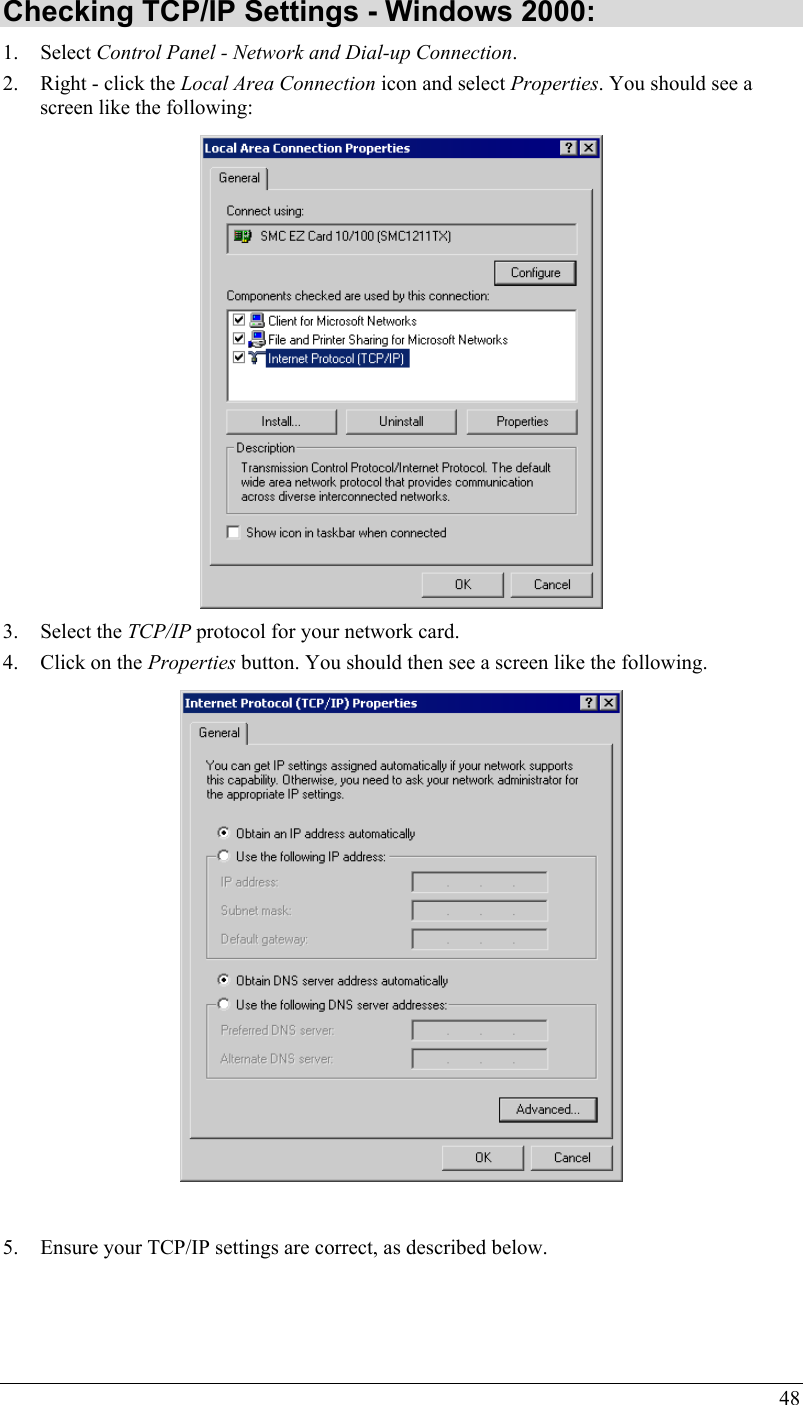  48 Checking TCP/IP Settings - Windows 2000: 1. Select Control Panel - Network and Dial-up Connection. 2. Right - click the Local Area Connection icon and select Properties. You should see a screen like the following:  3. Select the TCP/IP protocol for your network card. 4. Click on the Properties button. You should then see a screen like the following.   5. Ensure your TCP/IP settings are correct, as described below.   