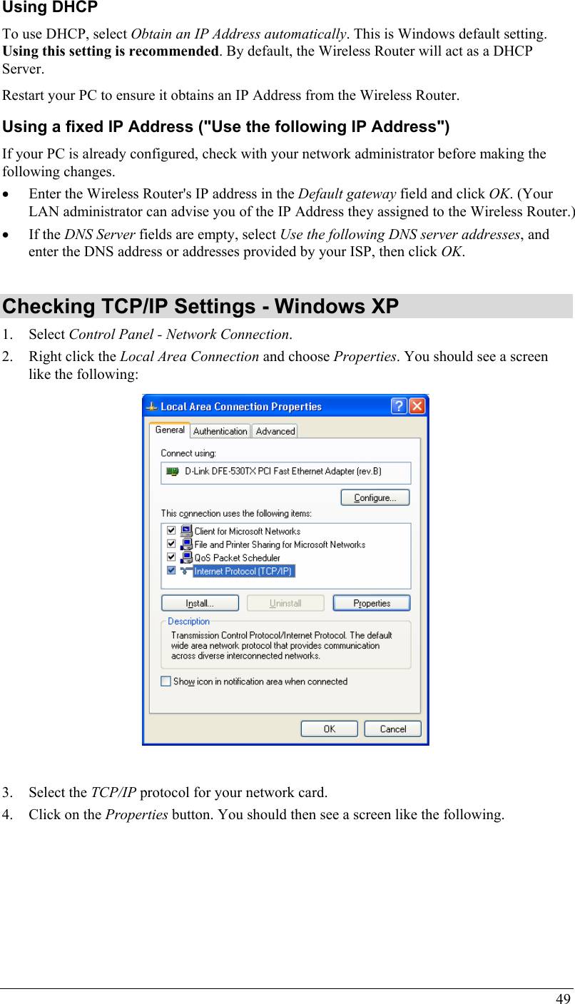 49 Using DHCP To use DHCP, select Obtain an IP Address automatically. This is Windows default setting. Using this setting is recommended. By default, the Wireless Router will act as a DHCP Server. Restart your PC to ensure it obtains an IP Address from the Wireless Router. Using a fixed IP Address (&quot;Use the following IP Address&quot;) If your PC is already configured, check with your network administrator before making the following changes. • Enter the Wireless Router&apos;s IP address in the Default gateway field and click OK. (Your LAN administrator can advise you of the IP Address they assigned to the Wireless Router.) • If the DNS Server fields are empty, select Use the following DNS server addresses, and enter the DNS address or addresses provided by your ISP, then click OK.  Checking TCP/IP Settings - Windows XP 1. Select Control Panel - Network Connection. 2. Right click the Local Area Connection and choose Properties. You should see a screen like the following:   3. Select the TCP/IP protocol for your network card. 4. Click on the Properties button. You should then see a screen like the following. 