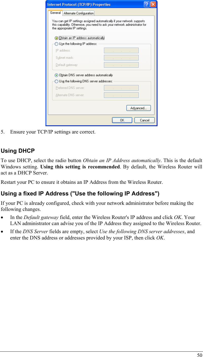  50  5. Ensure your TCP/IP settings are correct.  Using DHCP To use DHCP, select the radio button Obtain an IP Address automatically. This is the default Windows setting. Using this setting is recommended. By default, the Wireless Router will act as a DHCP Server. Restart your PC to ensure it obtains an IP Address from the Wireless Router. Using a fixed IP Address (&quot;Use the following IP Address&quot;) If your PC is already configured, check with your network administrator before making the following changes. • In the Default gateway field, enter the Wireless Router&apos;s IP address and click OK. Your LAN administrator can advise you of the IP Address they assigned to the Wireless Router. • If the DNS Server fields are empty, select Use the following DNS server addresses, and enter the DNS address or addresses provided by your ISP, then click OK.   