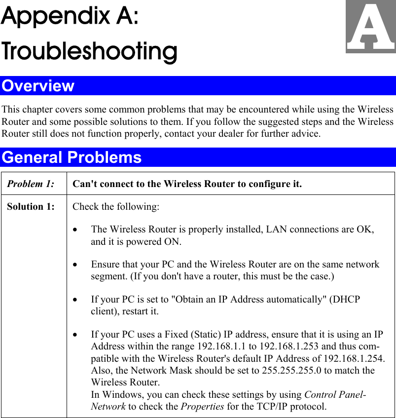  Appendix A:  Troubleshooting Overview This chapter covers some common problems that may be encountered while using the Wireless Router and some possible solutions to them. If you follow the suggested steps and the Wireless Router still does not function properly, contact your dealer for further advice. General Problems Problem 1:  Can&apos;t connect to the Wireless Router to configure it. Solution 1:  Check the following: • The Wireless Router is properly installed, LAN connections are OK, and it is powered ON. • Ensure that your PC and the Wireless Router are on the same network segment. (If you don&apos;t have a router, this must be the case.)  • If your PC is set to &quot;Obtain an IP Address automatically&quot; (DHCP client), restart it. • If your PC uses a Fixed (Static) IP address, ensure that it is using an IP Address within the range 192.168.1.1 to 192.168.1.253 and thus com-patible with the Wireless Router&apos;s default IP Address of 192.168.1.254.  Also, the Network Mask should be set to 255.255.255.0 to match the Wireless Router. In Windows, you can check these settings by using Control Panel-Network to check the Properties for the TCP/IP protocol.   A 