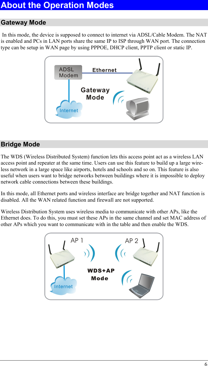 6 About the Operation Modes  Gateway Mode  In this mode, the device is supposed to connect to internet via ADSL/Cable Modem. The NAT is enabled and PCs in LAN ports share the same IP to ISP through WAN port. The connection type can be setup in WAN page by using PPPOE, DHCP client, PPTP client or static IP.   Bridge Mode The WDS (Wireless Distributed System) function lets this access point act as a wireless LAN access point and repeater at the same time. Users can use this feature to build up a large wire-less network in a large space like airports, hotels and schools and so on. This feature is also useful when users want to bridge networks between buildings where it is impossible to deploy network cable connections between these buildings.  In this mode, all Ethernet ports and wireless interface are bridge together and NAT function is disabled. All the WAN related function and firewall are not supported.  Wireless Distribution System uses wireless media to communicate with other APs, like the Ethernet does. To do this, you must set these APs in the same channel and set MAC address of other APs which you want to communicate with in the table and then enable the WDS.      
