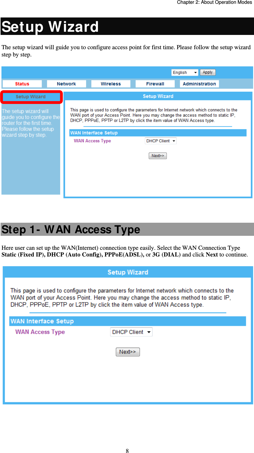   Chapter 2: About Operation Modes  8Setup Wizard The setup wizard will guide you to configure access point for first time. Please follow the setup wizard step by step.   Step 1- WAN Access Type Here user can set up the WAN(Internet) connection type easily. Select the WAN Connection Type Static (Fixed IP), DHCP (Auto Config), PPPoE(ADSL), or 3G (DIAL) and click Next to continue.      