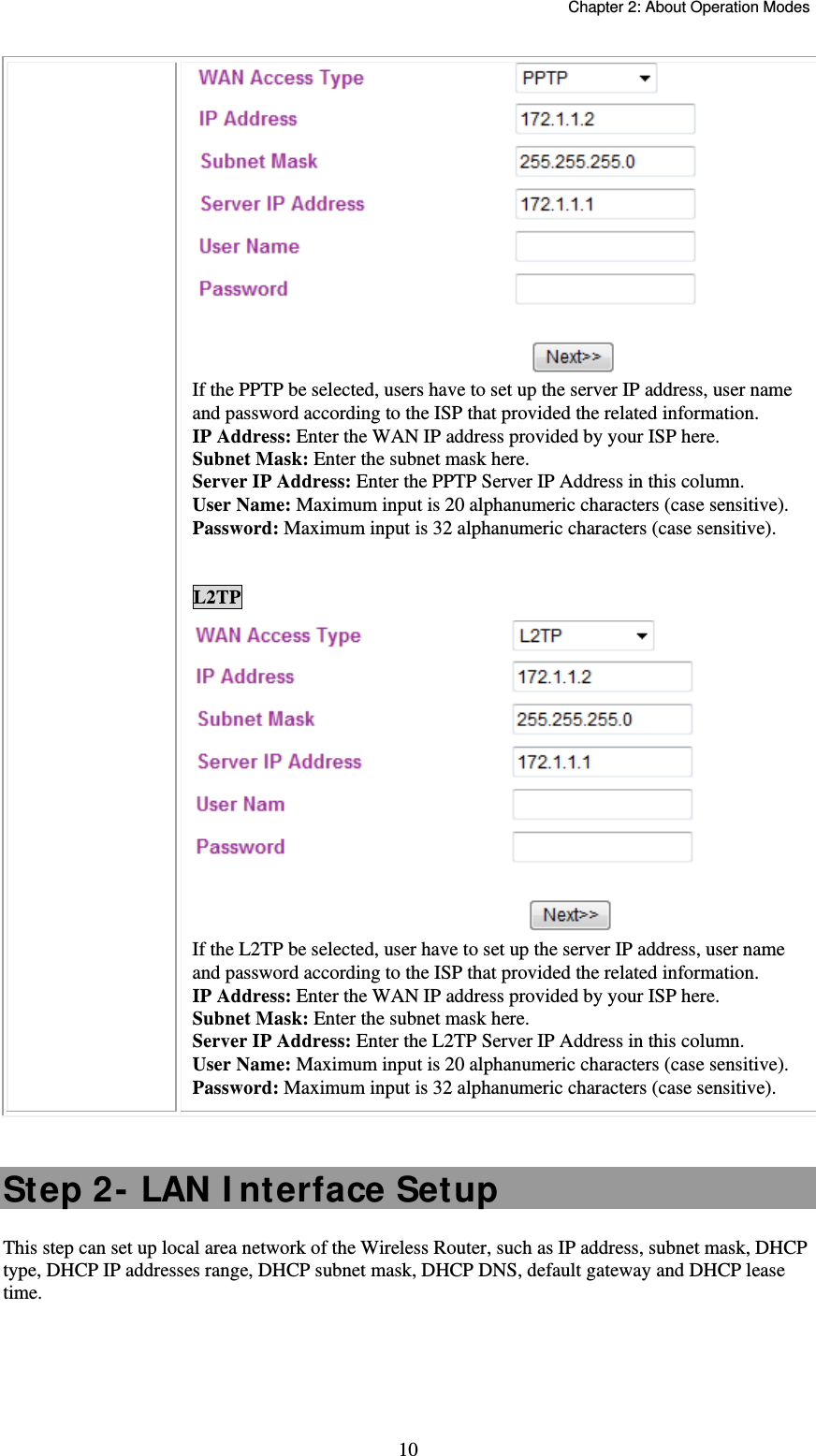   Chapter 2: About Operation Modes  10 If the PPTP be selected, users have to set up the server IP address, user name and password according to the ISP that provided the related information. IP Address: Enter the WAN IP address provided by your ISP here. Subnet Mask: Enter the subnet mask here. Server IP Address: Enter the PPTP Server IP Address in this column. User Name: Maximum input is 20 alphanumeric characters (case sensitive). Password: Maximum input is 32 alphanumeric characters (case sensitive).  L2TP  If the L2TP be selected, user have to set up the server IP address, user name and password according to the ISP that provided the related information. IP Address: Enter the WAN IP address provided by your ISP here. Subnet Mask: Enter the subnet mask here. Server IP Address: Enter the L2TP Server IP Address in this column. User Name: Maximum input is 20 alphanumeric characters (case sensitive). Password: Maximum input is 32 alphanumeric characters (case sensitive).  Step 2- LAN I nterface Setup This step can set up local area network of the Wireless Router, such as IP address, subnet mask, DHCP type, DHCP IP addresses range, DHCP subnet mask, DHCP DNS, default gateway and DHCP lease time. 