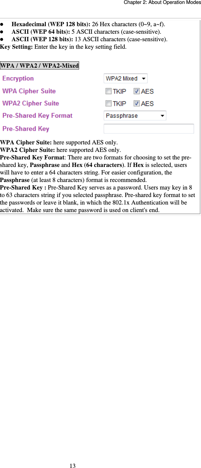   Chapter 2: About Operation Modes  13 Hexadecimal (WEP 128 bits): 26 Hex characters (0~9, a~f).  ASCII (WEP 64 bits): 5 ASCII characters (case-sensitive).  ASCII (WEP 128 bits): 13 ASCII characters (case-sensitive). Key Setting: Enter the key in the key setting field.  WPA / WPA2 / WPA2-Mixed  WPA Cipher Suite: here supported AES only. WPA2 Cipher Suite: here supported AES only. Pre-Shared Key Format: There are two formats for choosing to set the pre-shared key, Passphrase and Hex (64 characters). If Hex is selected, users will have to enter a 64 characters string. For easier configuration, the Passphrase (at least 8 characters) format is recommended. Pre-Shared Key : Pre-Shared Key serves as a password. Users may key in 8 to 63 characters string if you selected passphrase. Pre-shared key format to set the passwords or leave it blank, in which the 802.1x Authentication will be activated.  Make sure the same password is used on client&apos;s end.     