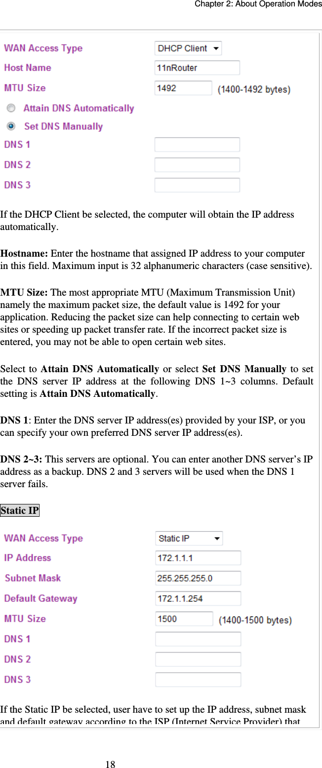   Chapter 2: About Operation Modes  18 If the DHCP Client be selected, the computer will obtain the IP address automatically.   Hostname: Enter the hostname that assigned IP address to your computer in this field. Maximum input is 32 alphanumeric characters (case sensitive). MTU Size: The most appropriate MTU (Maximum Transmission Unit) namely the maximum packet size, the default value is 1492 for your application. Reducing the packet size can help connecting to certain web sites or speeding up packet transfer rate. If the incorrect packet size is entered, you may not be able to open certain web sites. Select to Attain DNS Automatically or select Set DNS Manually to set the DNS server IP address at the following DNS 1~3 columns. Default setting is Attain DNS Automatically. DNS 1: Enter the DNS server IP address(es) provided by your ISP, or you can specify your own preferred DNS server IP address(es).  DNS 2~3: This servers are optional. You can enter another DNS server’s IP address as a backup. DNS 2 and 3 servers will be used when the DNS 1 server fails. Static IP  If the Static IP be selected, user have to set up the IP address, subnet mask and default gateway according to the ISP(Internet Service Provider)that