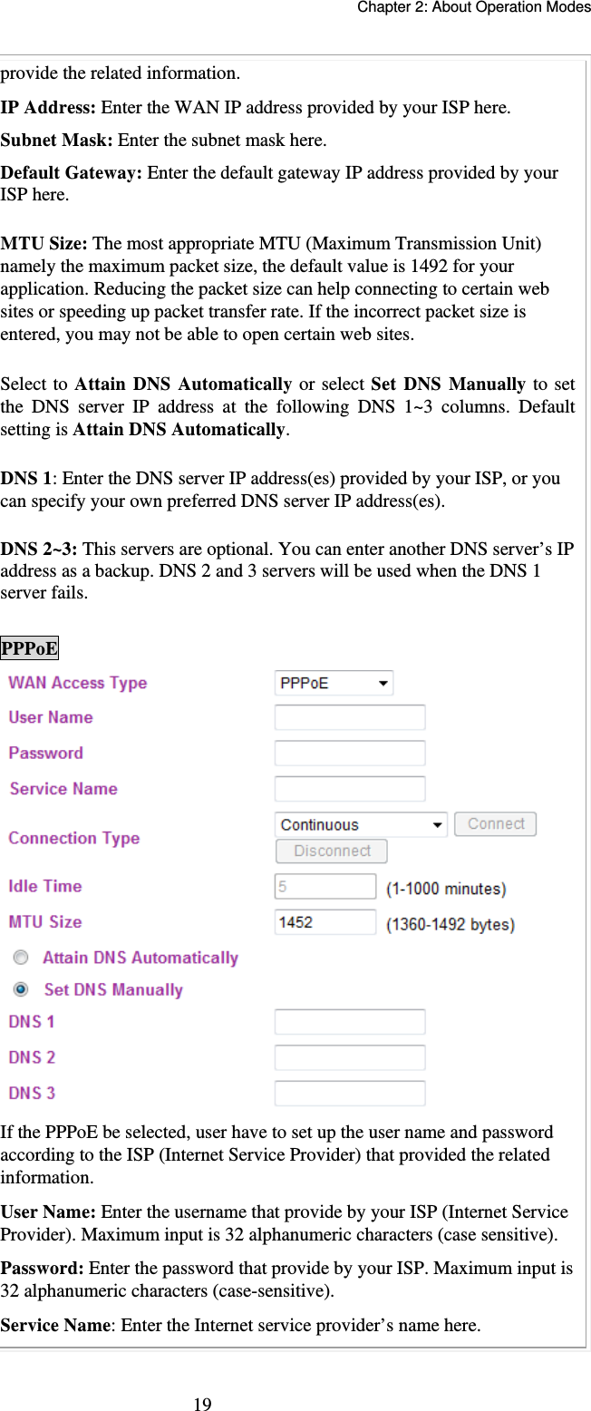   Chapter 2: About Operation Modes  19provide the related information. IP Address: Enter the WAN IP address provided by your ISP here. Subnet Mask: Enter the subnet mask here. Default Gateway: Enter the default gateway IP address provided by your ISP here. MTU Size: The most appropriate MTU (Maximum Transmission Unit) namely the maximum packet size, the default value is 1492 for your application. Reducing the packet size can help connecting to certain web sites or speeding up packet transfer rate. If the incorrect packet size is entered, you may not be able to open certain web sites. Select to Attain DNS Automatically or select Set DNS Manually to set the DNS server IP address at the following DNS 1~3 columns. Default setting is Attain DNS Automatically. DNS 1: Enter the DNS server IP address(es) provided by your ISP, or you can specify your own preferred DNS server IP address(es).  DNS 2~3: This servers are optional. You can enter another DNS server’s IP address as a backup. DNS 2 and 3 servers will be used when the DNS 1 server fails.  PPPoE  If the PPPoE be selected, user have to set up the user name and password according to the ISP (Internet Service Provider) that provided the related information. User Name: Enter the username that provide by your ISP (Internet Service Provider). Maximum input is 32 alphanumeric characters (case sensitive). Password: Enter the password that provide by your ISP. Maximum input is 32 alphanumeric characters (case-sensitive). Service Name: Enter the Internet service provider’s name here. 