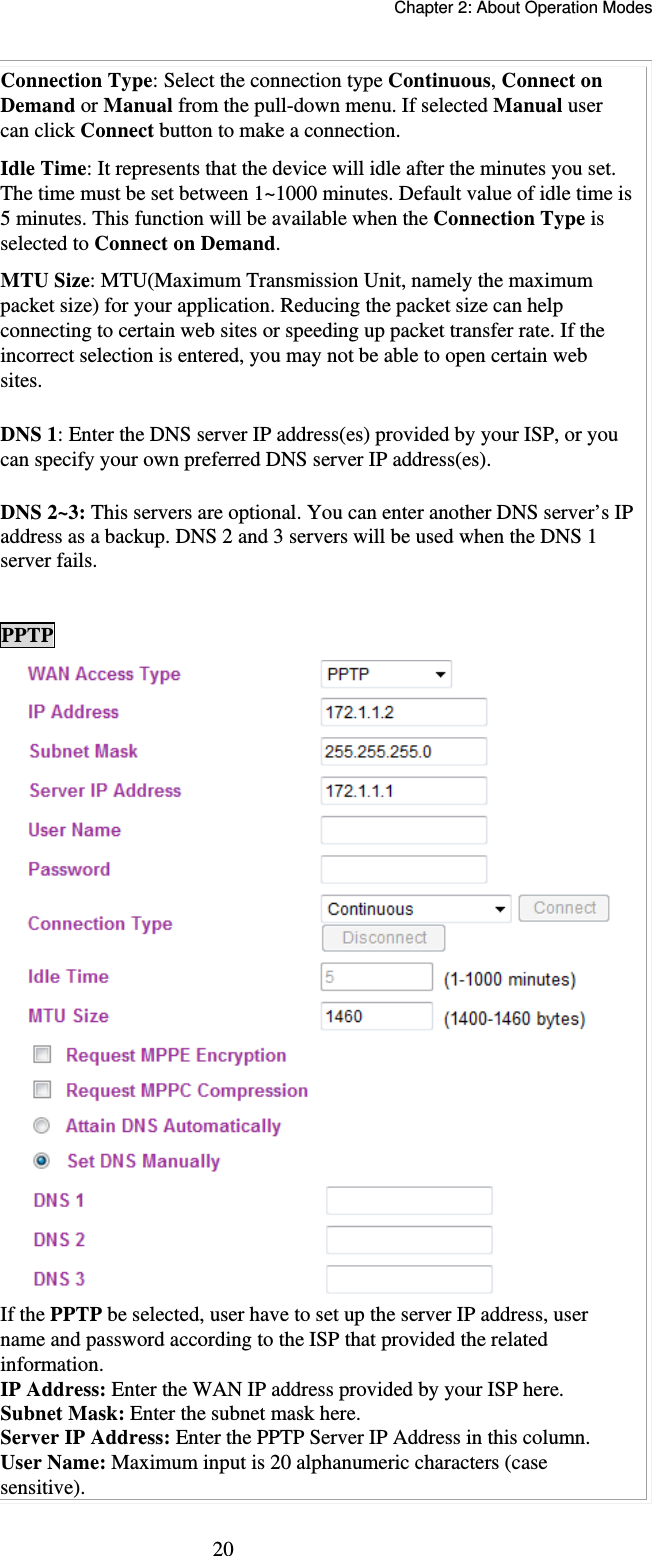   Chapter 2: About Operation Modes  20Connection Type: Select the connection type Continuous, Connect on Demand or Manual from the pull-down menu. If selected Manual user can click Connect button to make a connection. Idle Time: It represents that the device will idle after the minutes you set. The time must be set between 1~1000 minutes. Default value of idle time is 5 minutes. This function will be available when the Connection Type is selected to Connect on Demand.   MTU Size: MTU(Maximum Transmission Unit, namely the maximum packet size) for your application. Reducing the packet size can help connecting to certain web sites or speeding up packet transfer rate. If the incorrect selection is entered, you may not be able to open certain web sites. DNS 1: Enter the DNS server IP address(es) provided by your ISP, or you can specify your own preferred DNS server IP address(es).  DNS 2~3: This servers are optional. You can enter another DNS server’s IP address as a backup. DNS 2 and 3 servers will be used when the DNS 1 server fails.  PPTP  If the PPTP be selected, user have to set up the server IP address, user name and password according to the ISP that provided the related information. IP Address: Enter the WAN IP address provided by your ISP here. Subnet Mask: Enter the subnet mask here. Server IP Address: Enter the PPTP Server IP Address in this column. User Name: Maximum input is 20 alphanumeric characters (case sensitive). 