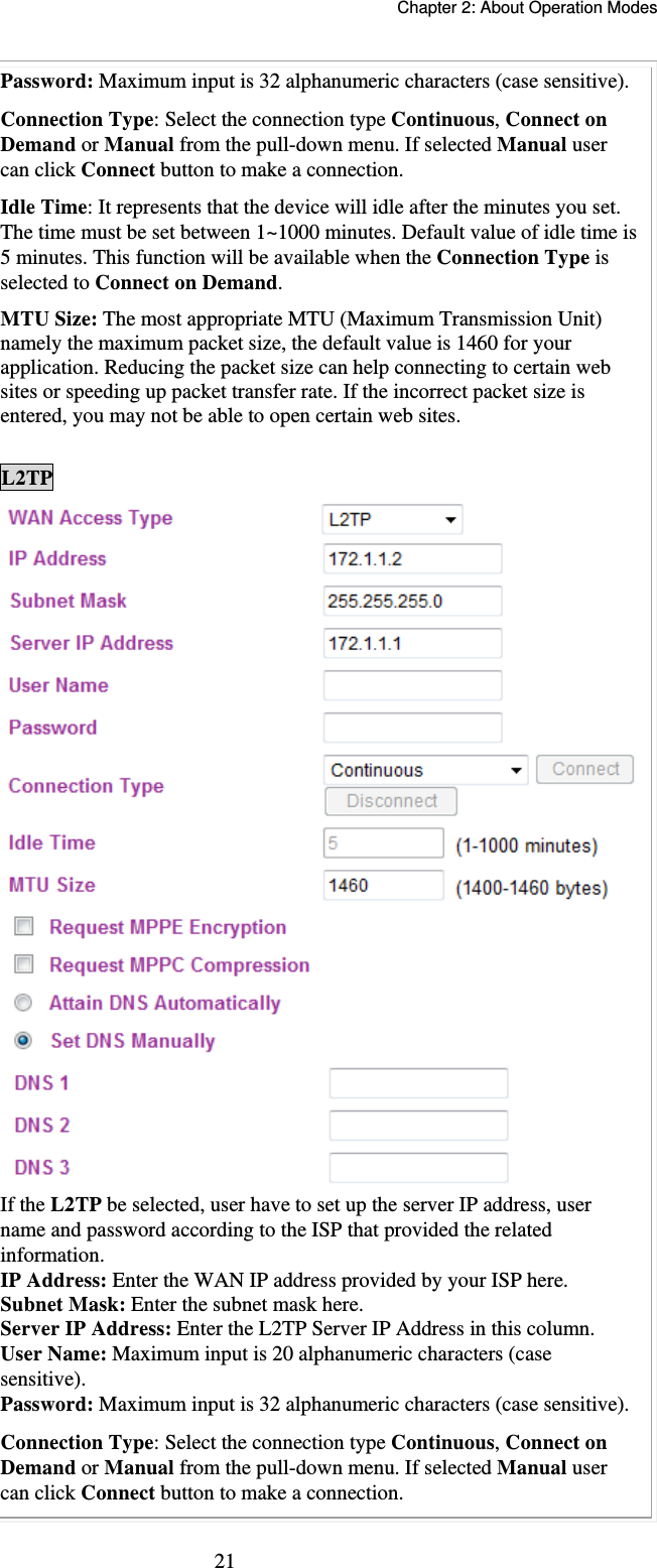   Chapter 2: About Operation Modes  21Password: Maximum input is 32 alphanumeric characters (case sensitive). Connection Type: Select the connection type Continuous, Connect on Demand or Manual from the pull-down menu. If selected Manual user can click Connect button to make a connection. Idle Time: It represents that the device will idle after the minutes you set. The time must be set between 1~1000 minutes. Default value of idle time is 5 minutes. This function will be available when the Connection Type is selected to Connect on Demand.   MTU Size: The most appropriate MTU (Maximum Transmission Unit) namely the maximum packet size, the default value is 1460 for your application. Reducing the packet size can help connecting to certain web sites or speeding up packet transfer rate. If the incorrect packet size is entered, you may not be able to open certain web sites.  L2TP If the L2TP be selected, user have to set up the server IP address, user name and password according to the ISP that provided the related information. IP Address: Enter the WAN IP address provided by your ISP here. Subnet Mask: Enter the subnet mask here. Server IP Address: Enter the L2TP Server IP Address in this column. User Name: Maximum input is 20 alphanumeric characters (case sensitive). Password: Maximum input is 32 alphanumeric characters (case sensitive). Connection Type: Select the connection type Continuous, Connect on Demand or Manual from the pull-down menu. If selected Manual user can click Connect button to make a connection. 