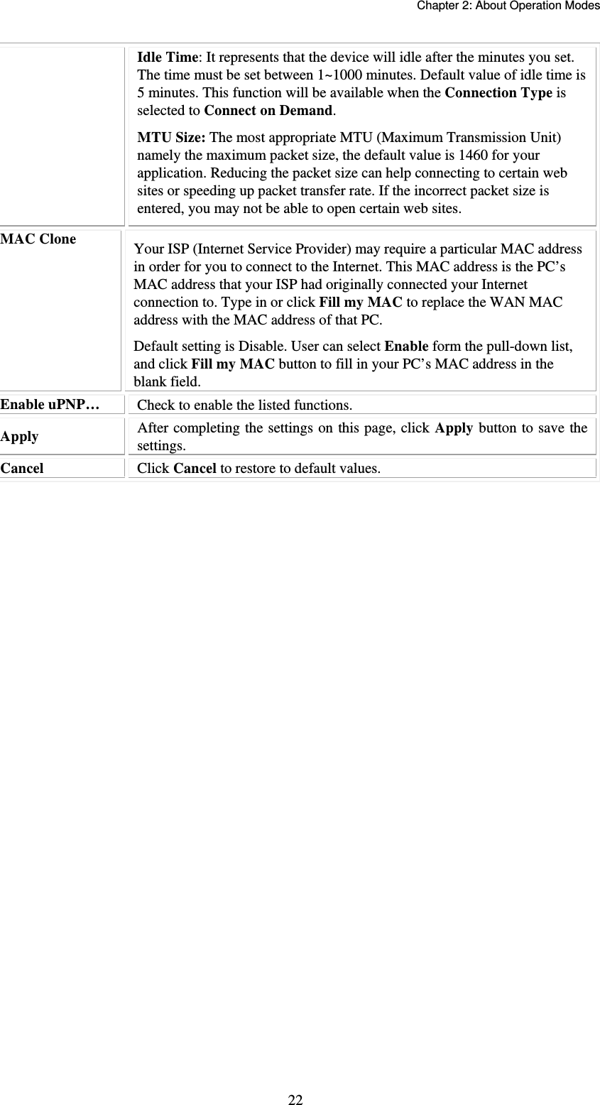   Chapter 2: About Operation Modes  22Idle Time: It represents that the device will idle after the minutes you set. The time must be set between 1~1000 minutes. Default value of idle time is 5 minutes. This function will be available when the Connection Type is selected to Connect on Demand.   MTU Size: The most appropriate MTU (Maximum Transmission Unit) namely the maximum packet size, the default value is 1460 for your application. Reducing the packet size can help connecting to certain web sites or speeding up packet transfer rate. If the incorrect packet size is entered, you may not be able to open certain web sites. MAC Clone  Your ISP (Internet Service Provider) may require a particular MAC address in order for you to connect to the Internet. This MAC address is the PC’s MAC address that your ISP had originally connected your Internet connection to. Type in or click Fill my MAC to replace the WAN MAC address with the MAC address of that PC. Default setting is Disable. User can select Enable form the pull-down list, and click Fill my MAC button to fill in your PC’s MAC address in the blank field. Enable uPNP…  Check to enable the listed functions. Apply   After completing the settings on this page, click Apply  button to save the settings. Cancel  Click Cancel to restore to default values.  