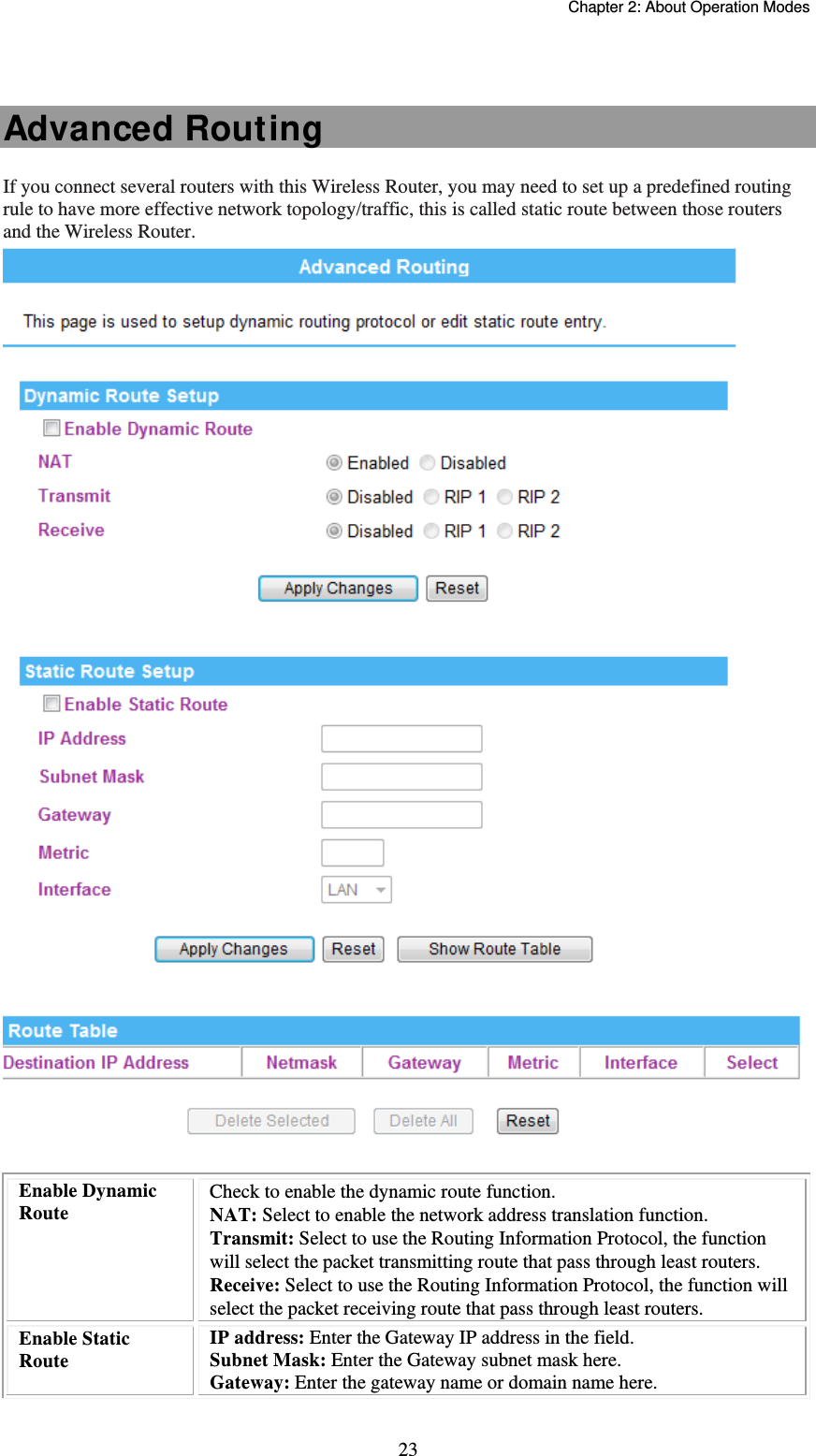   Chapter 2: About Operation Modes  23 Advanced Routing If you connect several routers with this Wireless Router, you may need to set up a predefined routing rule to have more effective network topology/traffic, this is called static route between those routers and the Wireless Router.   Enable Dynamic Route Check to enable the dynamic route function. NAT: Select to enable the network address translation function. Transmit: Select to use the Routing Information Protocol, the function will select the packet transmitting route that pass through least routers. Receive: Select to use the Routing Information Protocol, the function will select the packet receiving route that pass through least routers. Enable Static Route IP address: Enter the Gateway IP address in the field. Subnet Mask: Enter the Gateway subnet mask here. Gateway: Enter the gateway name or domain name here. 