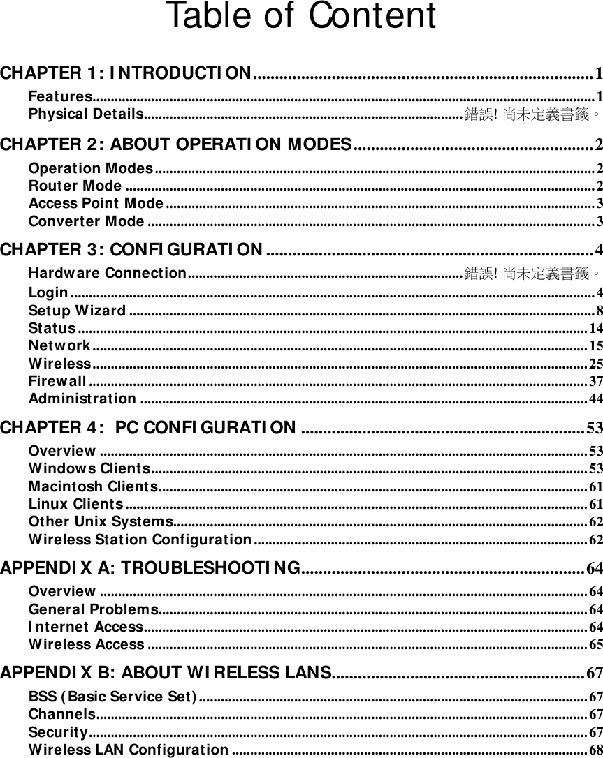   Table of Content  CHAPTER 1: I NTRODUCTI ON..............................................................................1Features.........................................................................................................................................1Physical Details.......................................................................................錯誤! 尚未定義書籤。CHAPTER 2: ABOUT OPERATI ON MODES.......................................................2Operation Modes........................................................................................................................ 2Router Mode ................................................................................................................................2Access Point Mode ..................................................................................................................... 3Converter Mode ..........................................................................................................................3CHAPTER 3: CONFI GURATI ON ...........................................................................4Hardw are Connection...........................................................................錯誤! 尚未定義書籤。Login ............................................................................................................................................... 4Setup Wizard ...............................................................................................................................8Status ........................................................................................................................................... 14Network ....................................................................................................................................... 15Wireless....................................................................................................................................... 25Firewall ........................................................................................................................................ 37Administration .......................................................................................................................... 44CHAPTER 4:  PC CONFI GURATI ON .................................................................53Overview ..................................................................................................................................... 53Window s Clients....................................................................................................................... 53Macintosh Clients..................................................................................................................... 61Linux Clients .............................................................................................................................. 61Other Unix Systems.................................................................................................................62Wireless Station Configuration ........................................................................................... 62APPENDI X A: TROUBLESHOOTI NG.................................................................64Overview ..................................................................................................................................... 64General Problems.....................................................................................................................64I nternet Access.........................................................................................................................64Wireless Access ........................................................................................................................65APPENDI X B: ABOUT WI RELESS LANS..........................................................67BSS ( Basic Service Set) ..........................................................................................................67Channels......................................................................................................................................67Security........................................................................................................................................ 67Wireless LAN Configuration .................................................................................................68