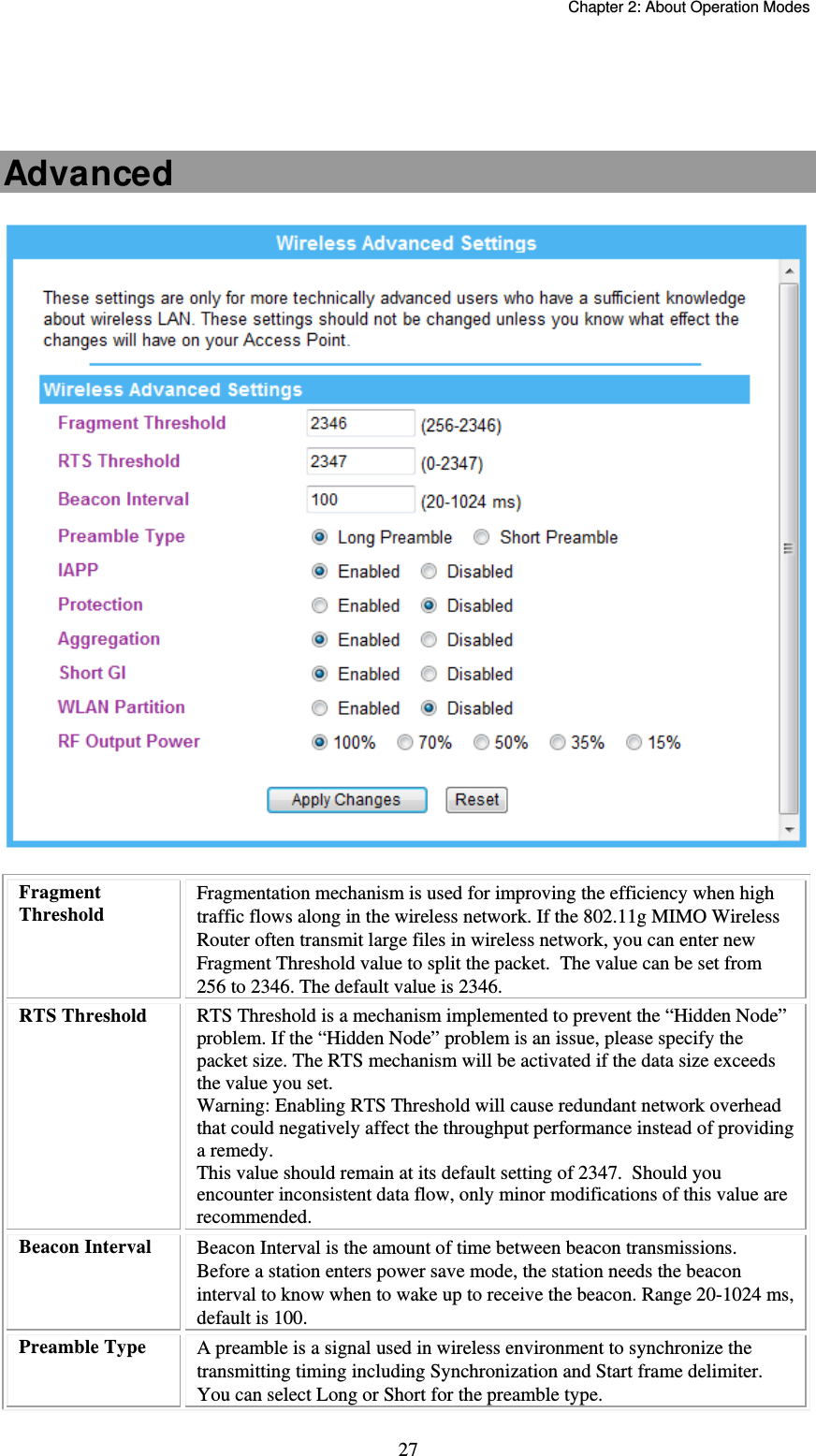   Chapter 2: About Operation Modes  27   Advanced   Fragment Threshold Fragmentation mechanism is used for improving the efficiency when high traffic flows along in the wireless network. If the 802.11g MIMO Wireless Router often transmit large files in wireless network, you can enter new Fragment Threshold value to split the packet.  The value can be set from 256 to 2346. The default value is 2346. RTS Threshold  RTS Threshold is a mechanism implemented to prevent the “Hidden Node” problem. If the “Hidden Node” problem is an issue, please specify the packet size. The RTS mechanism will be activated if the data size exceeds the value you set. Warning: Enabling RTS Threshold will cause redundant network overhead that could negatively affect the throughput performance instead of providing a remedy. This value should remain at its default setting of 2347.  Should you encounter inconsistent data flow, only minor modifications of this value are recommended. Beacon Interval  Beacon Interval is the amount of time between beacon transmissions. Before a station enters power save mode, the station needs the beacon interval to know when to wake up to receive the beacon. Range 20-1024 ms, default is 100. Preamble Type  A preamble is a signal used in wireless environment to synchronize the transmitting timing including Synchronization and Start frame delimiter. You can select Long or Short for the preamble type. 