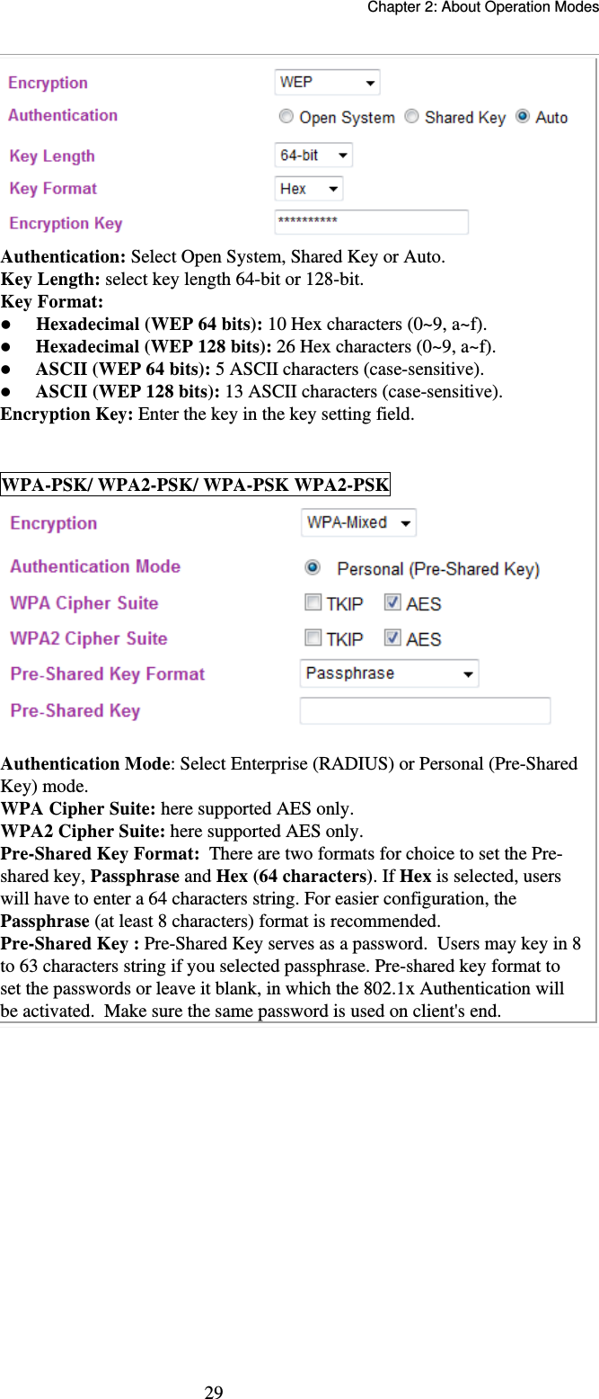   Chapter 2: About Operation Modes  29 Authentication: Select Open System, Shared Key or Auto. Key Length: select key length 64-bit or 128-bit. Key Format:   Hexadecimal (WEP 64 bits): 10 Hex characters (0~9, a~f).   Hexadecimal (WEP 128 bits): 26 Hex characters (0~9, a~f).  ASCII (WEP 64 bits): 5 ASCII characters (case-sensitive).  ASCII (WEP 128 bits): 13 ASCII characters (case-sensitive). Encryption Key: Enter the key in the key setting field.  WPA-PSK/ WPA2-PSK/ WPA-PSK WPA2-PSK   Authentication Mode: Select Enterprise (RADIUS) or Personal (Pre-Shared Key) mode. WPA Cipher Suite: here supported AES only. WPA2 Cipher Suite: here supported AES only. Pre-Shared Key Format:  There are two formats for choice to set the Pre-shared key, Passphrase and Hex (64 characters). If Hex is selected, users will have to enter a 64 characters string. For easier configuration, the Passphrase (at least 8 characters) format is recommended. Pre-Shared Key : Pre-Shared Key serves as a password.  Users may key in 8 to 63 characters string if you selected passphrase. Pre-shared key format to set the passwords or leave it blank, in which the 802.1x Authentication will be activated.  Make sure the same password is used on client&apos;s end.   