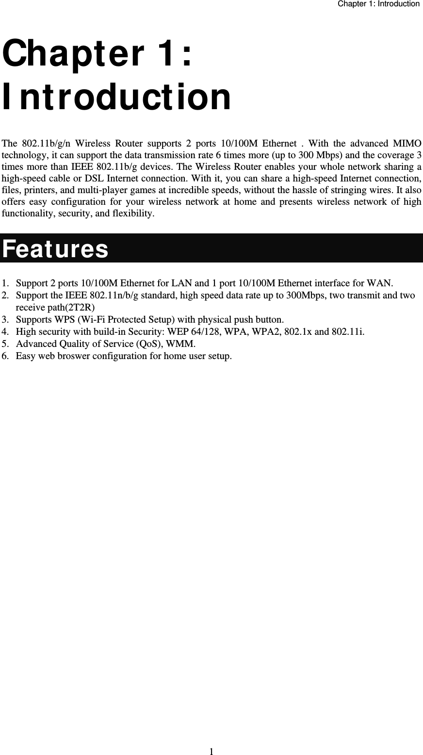   Chapter 1: Introduction  1Chapter 1: I ntroduction  The 802.11b/g/n Wireless Router supports 2 ports 10/100M Ethernet . With the advanced MIMO technology, it can support the data transmission rate 6 times more (up to 300 Mbps) and the coverage 3 times more than IEEE 802.11b/g devices. The Wireless Router enables your whole network sharing a high-speed cable or DSL Internet connection. With it, you can share a high-speed Internet connection, files, printers, and multi-player games at incredible speeds, without the hassle of stringing wires. It also offers easy configuration for your wireless network at home and presents wireless network of high functionality, security, and flexibility. Features 1.  Support 2 ports 10/100M Ethernet for LAN and 1 port 10/100M Ethernet interface for WAN. 2.  Support the IEEE 802.11n/b/g standard, high speed data rate up to 300Mbps, two transmit and two  receive path(2T2R) 3.  Supports WPS (Wi-Fi Protected Setup) with physical push button. 4.  High security with build-in Security: WEP 64/128, WPA, WPA2, 802.1x and 802.11i. 5.  Advanced Quality of Service (QoS), WMM. 6.  Easy web broswer configuration for home user setup. 