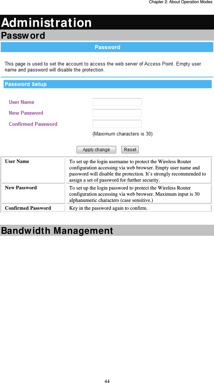   Chapter 2: About Operation Modes  44Administration Password  User Name  To set up the login username to protect the Wireless Router configuration accessing via web browser. Empty user name and password will disable the protection. It’s strongly recommended to assign a set of password for further security. New Password  To set up the login password to protect the Wireless Router configuration accessing via web browser. Maximum input is 30 alphanumeric characters (case sensitive.)  Confirmed Password  Key in the password again to confirm.   Bandwidth Management  