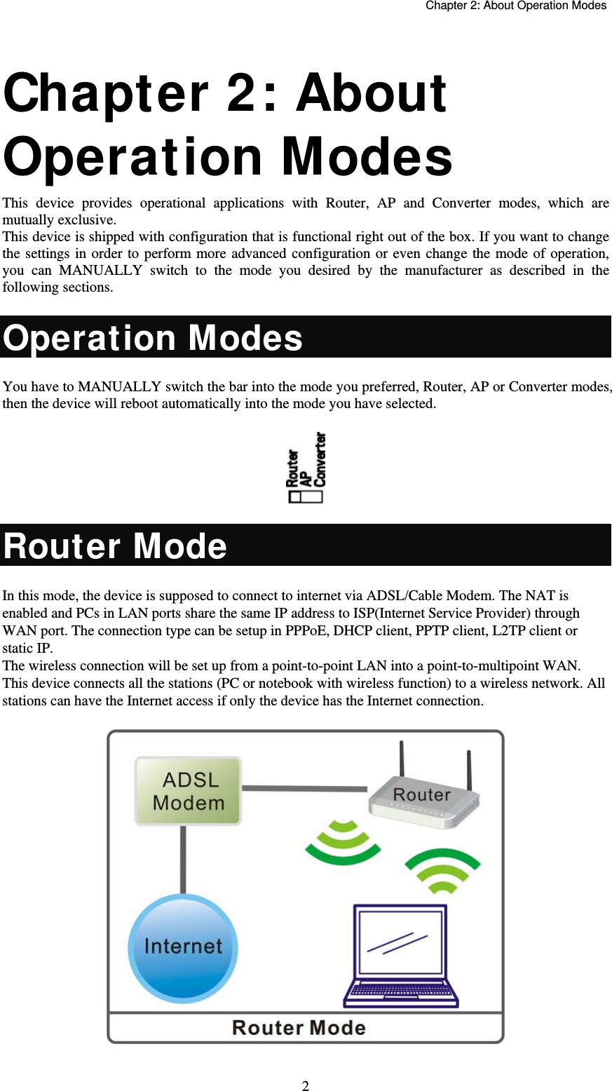   Chapter 2: About Operation Modes  2 Chapter 2: About Operation Modes  This device provides operational applications with Router, AP and Converter modes, which are mutually exclusive.  This device is shipped with configuration that is functional right out of the box. If you want to change the settings in order to perform more advanced configuration or even change the mode of operation, you can MANUALLY switch to the mode you desired by the manufacturer as described in the following sections. Operation Modes You have to MANUALLY switch the bar into the mode you preferred, Router, AP or Converter modes, then the device will reboot automatically into the mode you have selected.   Router Mode In this mode, the device is supposed to connect to internet via ADSL/Cable Modem. The NAT is enabled and PCs in LAN ports share the same IP address to ISP(Internet Service Provider) through WAN port. The connection type can be setup in PPPoE, DHCP client, PPTP client, L2TP client or static IP.  The wireless connection will be set up from a point-to-point LAN into a point-to-multipoint WAN. This device connects all the stations (PC or notebook with wireless function) to a wireless network. All stations can have the Internet access if only the device has the Internet connection.  