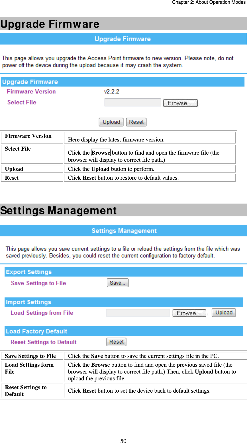   Chapter 2: About Operation Modes  50Upgrade Firmware  Firmware Version  Here display the latest firmware version. Select File   Click the Browse button to find and open the firmware file (the browser will display to correct file path.) Upload  Click the Upload button to perform. Reset  Click Reset button to restore to default values.    Settings Management   Save Settings to File  Click the Save button to save the current settings file in the PC.  Load Settings form File  Click the Browse button to find and open the previous saved file (the browser will display to correct file path.) Then, click Upload button to upload the previous file. Reset Settings to Default  Click Reset button to set the device back to default settings.    