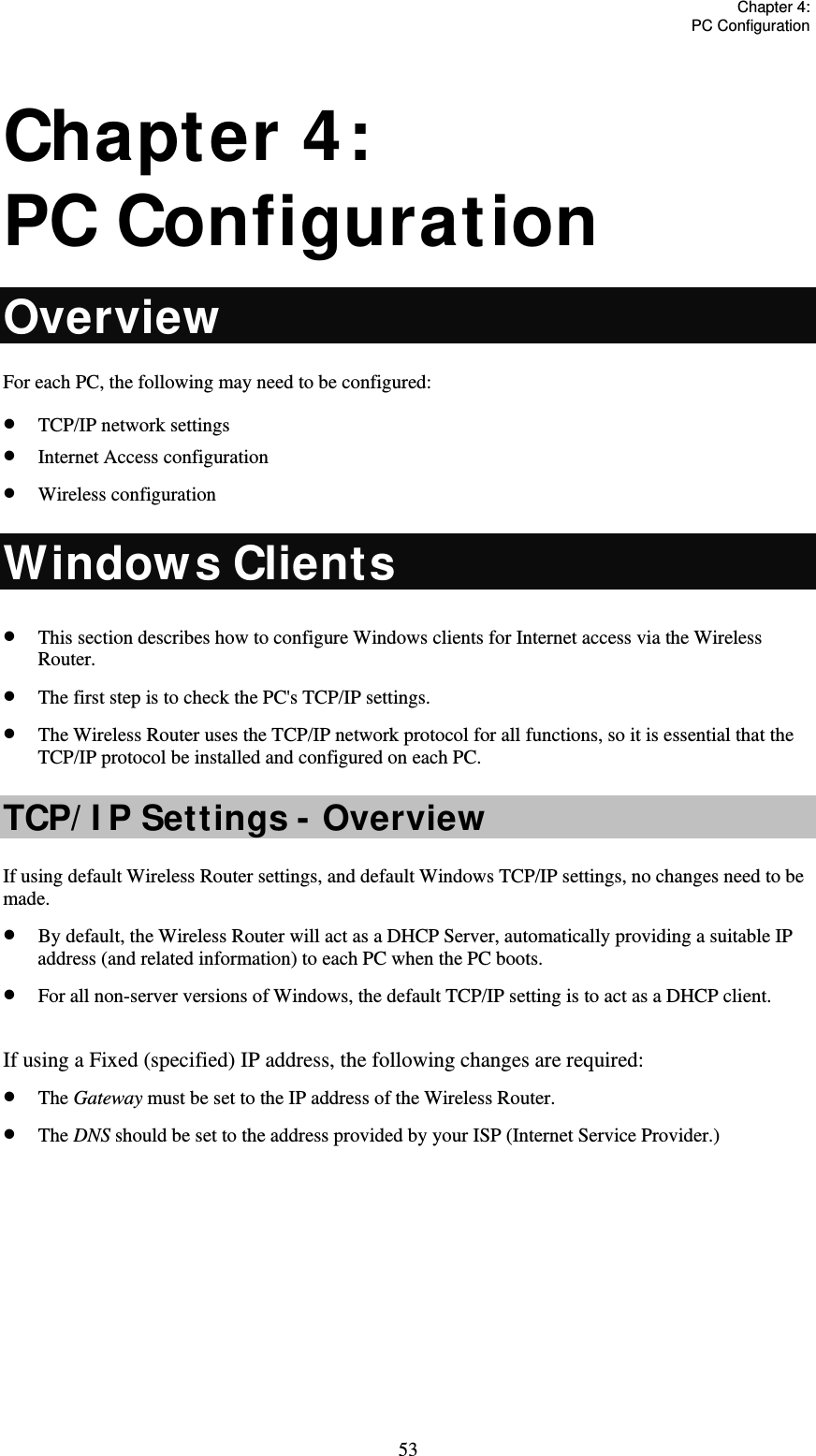   Chapter 4:  PC Configuration  53 Chapter 4:  PC Configuration Overview For each PC, the following may need to be configured:  TCP/IP network settings  Internet Access configuration  Wireless configuration Windows Clients  This section describes how to configure Windows clients for Internet access via the Wireless Router.  The first step is to check the PC&apos;s TCP/IP settings.  The Wireless Router uses the TCP/IP network protocol for all functions, so it is essential that the TCP/IP protocol be installed and configured on each PC. TCP/ I P Settings - Overview  If using default Wireless Router settings, and default Windows TCP/IP settings, no changes need to be made.  By default, the Wireless Router will act as a DHCP Server, automatically providing a suitable IP address (and related information) to each PC when the PC boots.  For all non-server versions of Windows, the default TCP/IP setting is to act as a DHCP client.  If using a Fixed (specified) IP address, the following changes are required:  The Gateway must be set to the IP address of the Wireless Router.  The DNS should be set to the address provided by your ISP (Internet Service Provider.)        