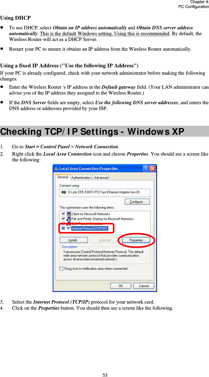   Chapter 4:  PC Configuration  55Using DHCP  To use DHCP, select Obtain an IP address automatically and Obtain DNS server address automatically. This is the default Windows setting. Using this is recommended. By default, the Wireless Router will act as a DHCP Server.  Restart your PC to ensure it obtains an IP address from the Wireless Router automatically.  Using a fixed IP Address (&quot;Use the following IP Address&quot;) If your PC is already configured, check with your network administrator before making the following changes.  Enter the Wireless Router &apos;s IP address in the Default gateway field. (Your LAN administrator can advise you of the IP address they assigned to the Wireless Router.)  If the DNS Server fields are empty, select Use the following DNS server addresses, and enters the DNS address or addresses provided by your ISP.  Checking TCP/ I P Settings - Windows XP 1. Go to Start &gt; Control Panel &gt; Network Connection. 2.  Right click the Local Area Connection icon and choose Properties. You should see a screen like the following:  3. Select the Internet Protocol (TCP/IP) protocol for your network card. 4.  Click on the Properties button. You should then see a screen like the following. 