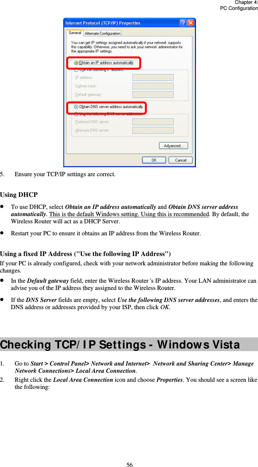   Chapter 4:  PC Configuration  56 5.  Ensure your TCP/IP settings are correct.  Using DHCP  To use DHCP, select Obtain an IP address automatically and Obtain DNS server address automatically. This is the default Windows setting. Using this is recommended. By default, the Wireless Router will act as a DHCP Server.  Restart your PC to ensure it obtains an IP address from the Wireless Router.  Using a fixed IP Address (&quot;Use the following IP Address&quot;) If your PC is already configured, check with your network administrator before making the following changes.  In the Default gateway field, enter the Wireless Router &apos;s IP address. Your LAN administrator can advise you of the IP address they assigned to the Wireless Router.  If the DNS Server fields are empty, select Use the following DNS server addresses, and enters the DNS address or addresses provided by your ISP, then click OK.   Checking TCP/ I P Settings - Windows Vista 1. Go to Start &gt; Control Panel&gt; Network and Internet&gt;  Network and Sharing Center&gt; Manage Network Connections&gt; Local Area Connection. 2.  Right click the Local Area Connection icon and choose Properties. You should see a screen like the following: 