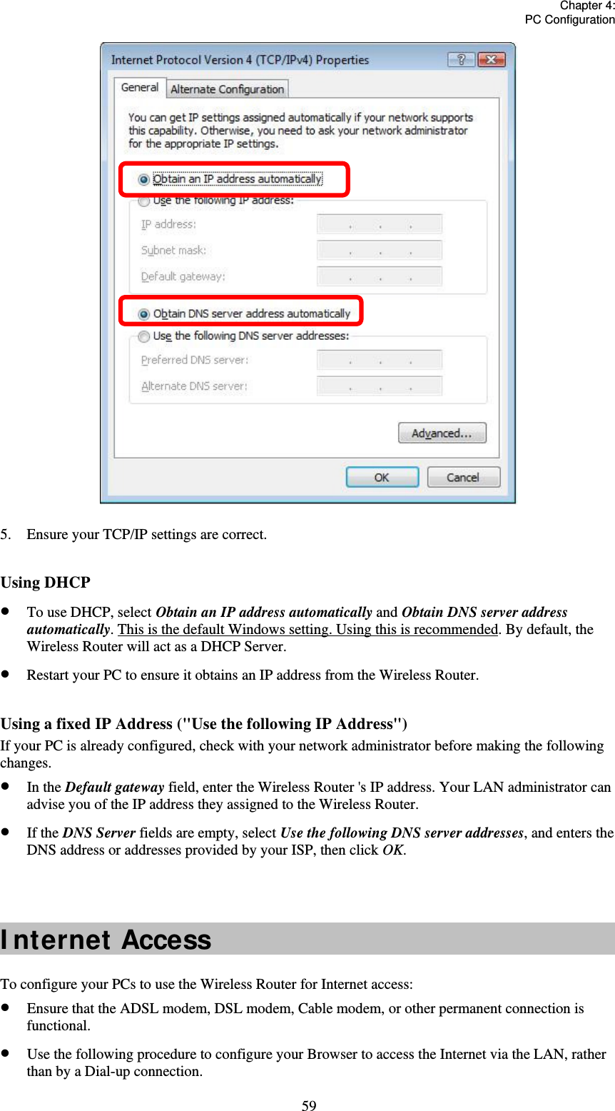   Chapter 4:  PC Configuration  59 5.  Ensure your TCP/IP settings are correct.  Using DHCP  To use DHCP, select Obtain an IP address automatically and Obtain DNS server address automatically. This is the default Windows setting. Using this is recommended. By default, the Wireless Router will act as a DHCP Server.  Restart your PC to ensure it obtains an IP address from the Wireless Router.  Using a fixed IP Address (&quot;Use the following IP Address&quot;) If your PC is already configured, check with your network administrator before making the following changes.  In the Default gateway field, enter the Wireless Router &apos;s IP address. Your LAN administrator can advise you of the IP address they assigned to the Wireless Router.  If the DNS Server fields are empty, select Use the following DNS server addresses, and enters the DNS address or addresses provided by your ISP, then click OK.   I nternet Access To configure your PCs to use the Wireless Router for Internet access:  Ensure that the ADSL modem, DSL modem, Cable modem, or other permanent connection is functional.  Use the following procedure to configure your Browser to access the Internet via the LAN, rather than by a Dial-up connection. 