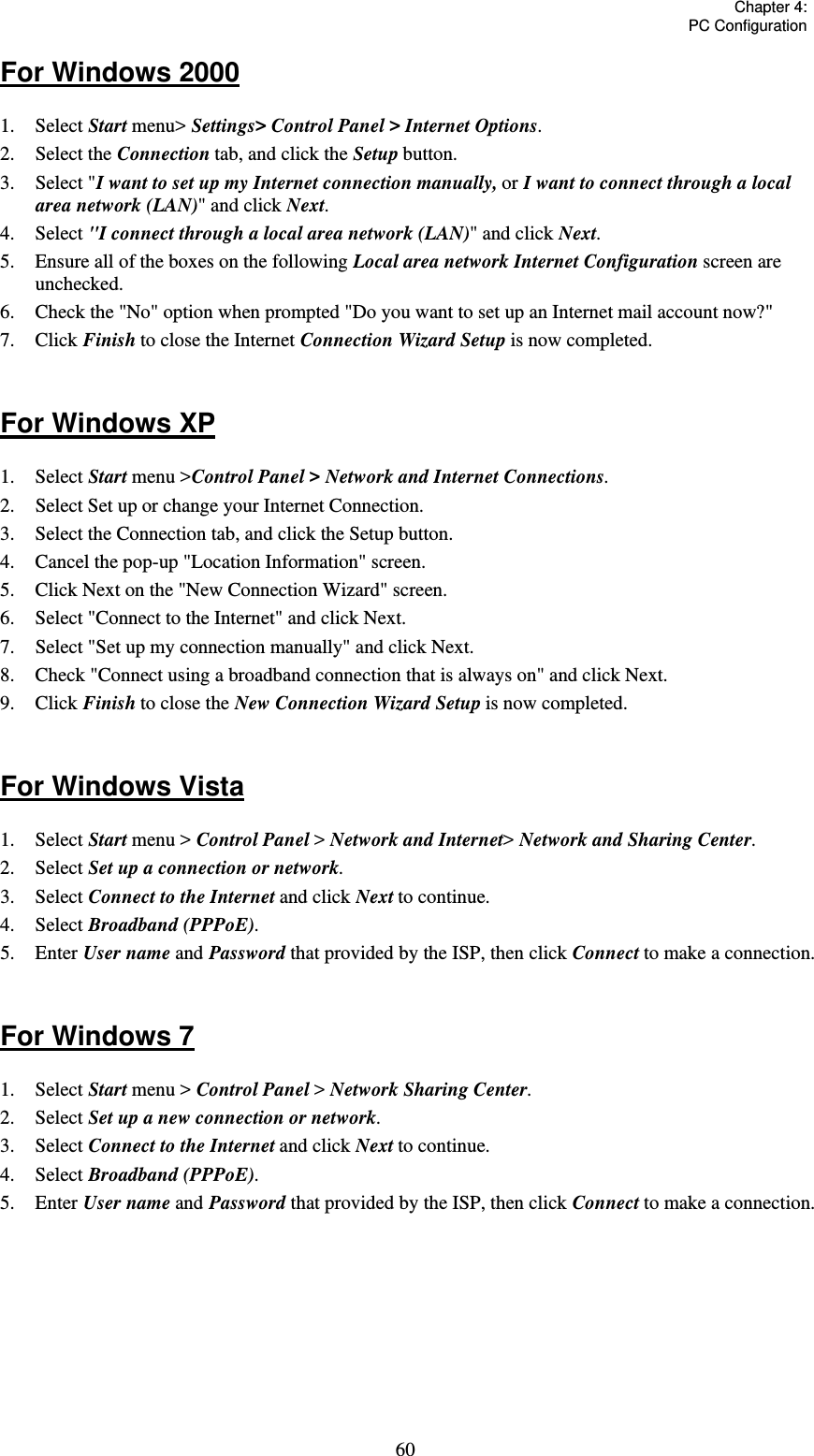   Chapter 4:  PC Configuration  60For Windows 2000 1. Select Start menu&gt; Settings&gt; Control Panel &gt; Internet Options.  2. Select the Connection tab, and click the Setup button. 3. Select &quot;I want to set up my Internet connection manually, or I want to connect through a local area network (LAN)&quot; and click Next. 4. Select &quot;I connect through a local area network (LAN)&quot; and click Next. 5.  Ensure all of the boxes on the following Local area network Internet Configuration screen are unchecked. 6.  Check the &quot;No&quot; option when prompted &quot;Do you want to set up an Internet mail account now?&quot; 7. Click Finish to close the Internet Connection Wizard Setup is now completed.  For Windows XP 1. Select Start menu &gt;Control Panel &gt; Network and Internet Connections. 2.  Select Set up or change your Internet Connection. 3.  Select the Connection tab, and click the Setup button. 4.  Cancel the pop-up &quot;Location Information&quot; screen. 5.  Click Next on the &quot;New Connection Wizard&quot; screen. 6.  Select &quot;Connect to the Internet&quot; and click Next. 7.  Select &quot;Set up my connection manually&quot; and click Next. 8.  Check &quot;Connect using a broadband connection that is always on&quot; and click Next. 9. Click Finish to close the New Connection Wizard Setup is now completed.  For Windows Vista 1. Select Start menu &gt; Control Panel &gt; Network and Internet&gt; Network and Sharing Center. 2. Select Set up a connection or network. 3. Select Connect to the Internet and click Next to continue. 4. Select Broadband (PPPoE). 5. Enter User name and Password that provided by the ISP, then click Connect to make a connection.  For Windows 7 1. Select Start menu &gt; Control Panel &gt; Network Sharing Center. 2. Select Set up a new connection or network. 3. Select Connect to the Internet and click Next to continue. 4. Select Broadband (PPPoE). 5. Enter User name and Password that provided by the ISP, then click Connect to make a connection.     