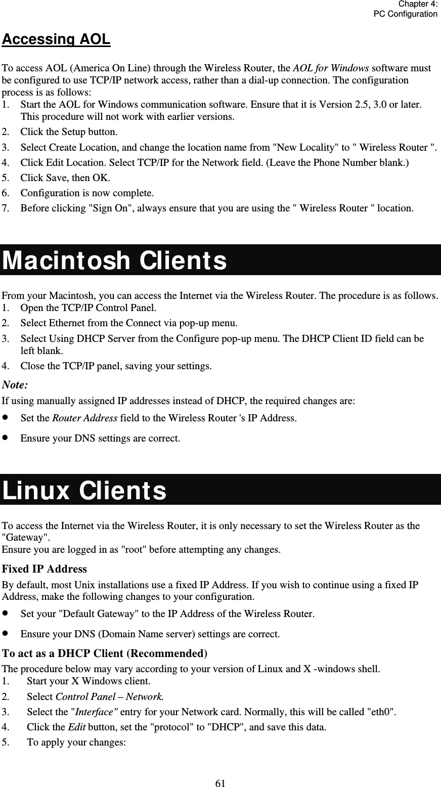   Chapter 4:  PC Configuration  61Accessing AOL To access AOL (America On Line) through the Wireless Router, the AOL for Windows software must be configured to use TCP/IP network access, rather than a dial-up connection. The configuration process is as follows: 1.  Start the AOL for Windows communication software. Ensure that it is Version 2.5, 3.0 or later. This procedure will not work with earlier versions. 2.  Click the Setup button. 3.  Select Create Location, and change the location name from &quot;New Locality&quot; to &quot; Wireless Router &quot;. 4.  Click Edit Location. Select TCP/IP for the Network field. (Leave the Phone Number blank.)  5.  Click Save, then OK.  6.  Configuration is now complete.  7.  Before clicking &quot;Sign On&quot;, always ensure that you are using the &quot; Wireless Router &quot; location.  Macintosh Clients From your Macintosh, you can access the Internet via the Wireless Router. The procedure is as follows. 1.  Open the TCP/IP Control Panel.  2.  Select Ethernet from the Connect via pop-up menu. 3.  Select Using DHCP Server from the Configure pop-up menu. The DHCP Client ID field can be left blank. 4.  Close the TCP/IP panel, saving your settings. Note: If using manually assigned IP addresses instead of DHCP, the required changes are:  Set the Router Address field to the Wireless Router &apos;s IP Address.  Ensure your DNS settings are correct.  Linux Clients To access the Internet via the Wireless Router, it is only necessary to set the Wireless Router as the &quot;Gateway&quot;. Ensure you are logged in as &quot;root&quot; before attempting any changes. Fixed IP Address By default, most Unix installations use a fixed IP Address. If you wish to continue using a fixed IP Address, make the following changes to your configuration.  Set your &quot;Default Gateway&quot; to the IP Address of the Wireless Router.  Ensure your DNS (Domain Name server) settings are correct. To act as a DHCP Client (Recommended) The procedure below may vary according to your version of Linux and X -windows shell. 1.  Start your X Windows client. 2. Select Control Panel – Network. 3.  Select the &quot;Interface&quot; entry for your Network card. Normally, this will be called &quot;eth0&quot;. 4. Click the Edit button, set the &quot;protocol&quot; to &quot;DHCP&quot;, and save this data.  5.  To apply your changes:  