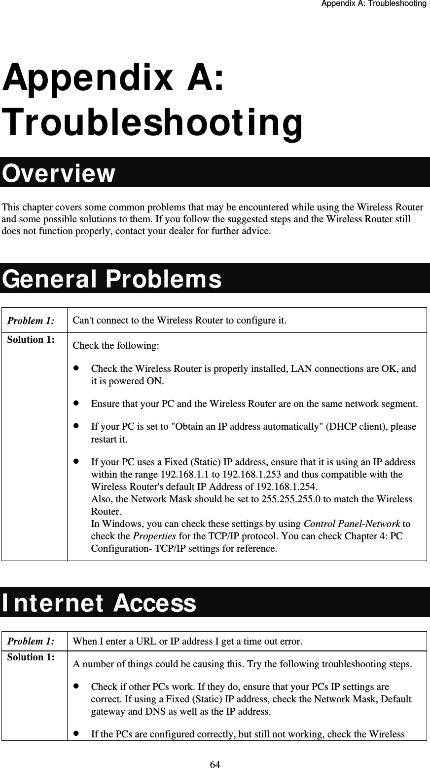   Appendix A: Troubleshooting  64 Appendix A: Troubleshooting Overview This chapter covers some common problems that may be encountered while using the Wireless Router and some possible solutions to them. If you follow the suggested steps and the Wireless Router still does not function properly, contact your dealer for further advice.  General Problems Problem 1:  Can&apos;t connect to the Wireless Router to configure it. Solution 1:  Check the following:  Check the Wireless Router is properly installed, LAN connections are OK, and it is powered ON.  Ensure that your PC and the Wireless Router are on the same network segment.  If your PC is set to &quot;Obtain an IP address automatically&quot; (DHCP client), please restart it.   If your PC uses a Fixed (Static) IP address, ensure that it is using an IP address within the range 192.168.1.1 to 192.168.1.253 and thus compatible with the Wireless Router&apos;s default IP Address of 192.168.1.254. Also, the Network Mask should be set to 255.255.255.0 to match the Wireless Router. In Windows, you can check these settings by using Control Panel-Network to check the Properties for the TCP/IP protocol. You can check Chapter 4: PC Configuration- TCP/IP settings for reference.  I nternet Access Problem 1: When I enter a URL or IP address I get a time out error. Solution 1:  A number of things could be causing this. Try the following troubleshooting steps.  Check if other PCs work. If they do, ensure that your PCs IP settings are correct. If using a Fixed (Static) IP address, check the Network Mask, Default gateway and DNS as well as the IP address.  If the PCs are configured correctly, but still not working, check the Wireless 