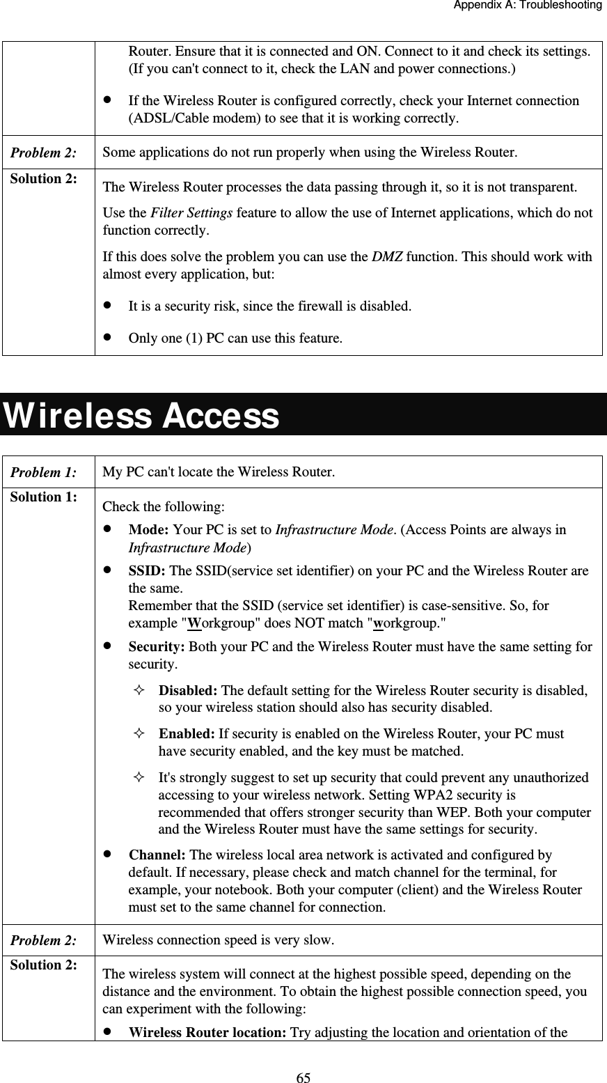   Appendix A: Troubleshooting  65Router. Ensure that it is connected and ON. Connect to it and check its settings. (If you can&apos;t connect to it, check the LAN and power connections.)  If the Wireless Router is configured correctly, check your Internet connection (ADSL/Cable modem) to see that it is working correctly. Problem 2: Some applications do not run properly when using the Wireless Router. Solution 2:  The Wireless Router processes the data passing through it, so it is not transparent. Use the Filter Settings feature to allow the use of Internet applications, which do not function correctly. If this does solve the problem you can use the DMZ function. This should work with almost every application, but:  It is a security risk, since the firewall is disabled.  Only one (1) PC can use this feature.  Wireless Access Problem 1: My PC can&apos;t locate the Wireless Router. Solution 1:  Check the following:  Mode: Your PC is set to Infrastructure Mode. (Access Points are always in Infrastructure Mode)   SSID: The SSID(service set identifier) on your PC and the Wireless Router are the same. Remember that the SSID (service set identifier) is case-sensitive. So, for example &quot;Workgroup&quot; does NOT match &quot;workgroup.&quot;  Security: Both your PC and the Wireless Router must have the same setting for security. Disabled: The default setting for the Wireless Router security is disabled, so your wireless station should also has security disabled. Enabled: If security is enabled on the Wireless Router, your PC must have security enabled, and the key must be matched. It&apos;s strongly suggest to set up security that could prevent any unauthorized accessing to your wireless network. Setting WPA2 security is recommended that offers stronger security than WEP. Both your computer and the Wireless Router must have the same settings for security.  Channel: The wireless local area network is activated and configured by default. If necessary, please check and match channel for the terminal, for example, your notebook. Both your computer (client) and the Wireless Router must set to the same channel for connection. Problem 2: Wireless connection speed is very slow. Solution 2:  The wireless system will connect at the highest possible speed, depending on the distance and the environment. To obtain the highest possible connection speed, you can experiment with the following:  Wireless Router location: Try adjusting the location and orientation of the 