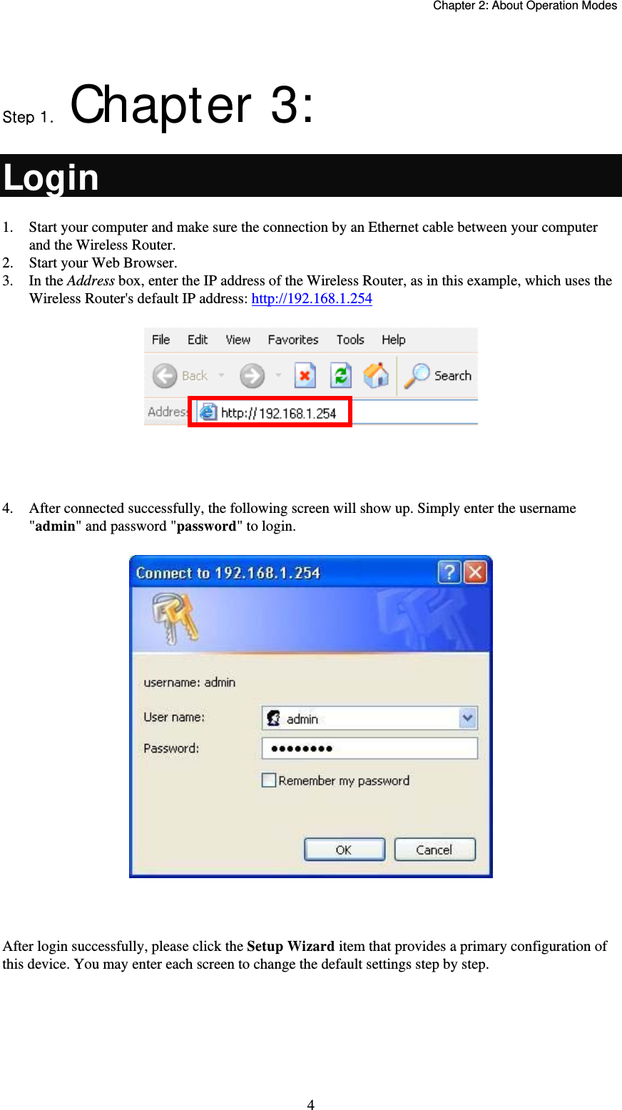   Chapter 2: About Operation Modes  4 Step .  Chapter 3:  Login 1.  Start your computer and make sure the connection by an Ethernet cable between your computer and the Wireless Router. 2.  Start your Web Browser. 3. In the Address box, enter the IP address of the Wireless Router, as in this example, which uses the Wireless Router&apos;s default IP address: http://192.168.1.254   4.  After connected successfully, the following screen will show up. Simply enter the username &quot;admin&quot; and password &quot;password&quot; to login.   After login successfully, please click the Setup Wizard item that provides a primary configuration of this device. You may enter each screen to change the default settings step by step. 