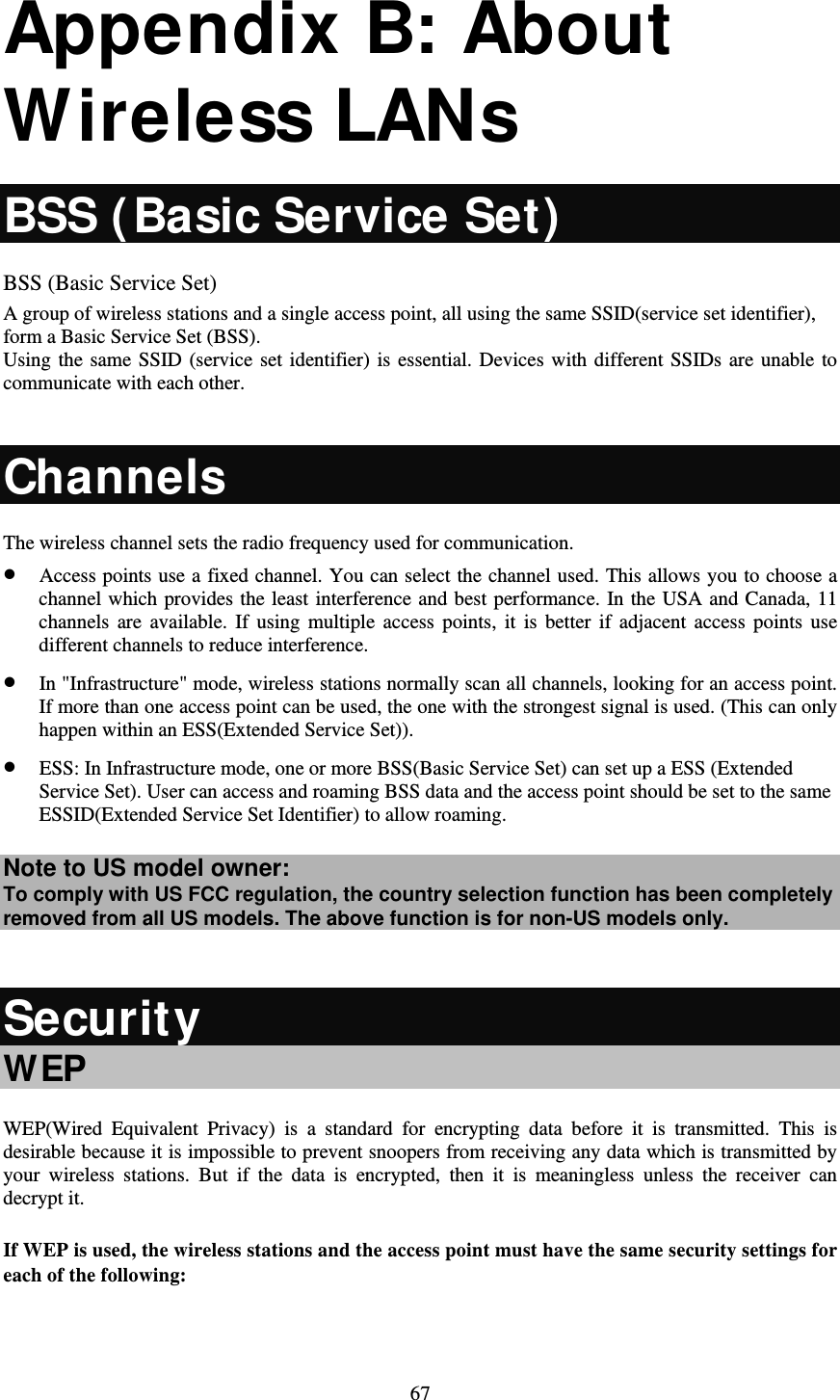   67 Appendix B: About Wireless LANs BSS ( Basic Service Set)  BSS (Basic Service Set) A group of wireless stations and a single access point, all using the same SSID(service set identifier), form a Basic Service Set (BSS). Using the same SSID (service set identifier) is essential. Devices with different SSIDs are unable to communicate with each other.  Channels The wireless channel sets the radio frequency used for communication.  Access points use a fixed channel. You can select the channel used. This allows you to choose a channel which provides the least interference and best performance. In the USA and Canada, 11 channels are available. If using multiple access points, it is better if adjacent access points use different channels to reduce interference.  In &quot;Infrastructure&quot; mode, wireless stations normally scan all channels, looking for an access point. If more than one access point can be used, the one with the strongest signal is used. (This can only happen within an ESS(Extended Service Set)).  ESS: In Infrastructure mode, one or more BSS(Basic Service Set) can set up a ESS (Extended Service Set). User can access and roaming BSS data and the access point should be set to the same ESSID(Extended Service Set Identifier) to allow roaming. Note to US model owner:  To comply with US FCC regulation, the country selection function has been completely removed from all US models. The above function is for non-US models only.  Security WEP WEP(Wired Equivalent Privacy) is a standard for encrypting data before it is transmitted. This is desirable because it is impossible to prevent snoopers from receiving any data which is transmitted by your wireless stations. But if the data is encrypted, then it is meaningless unless the receiver can decrypt it. If WEP is used, the wireless stations and the access point must have the same security settings for each of the following:  