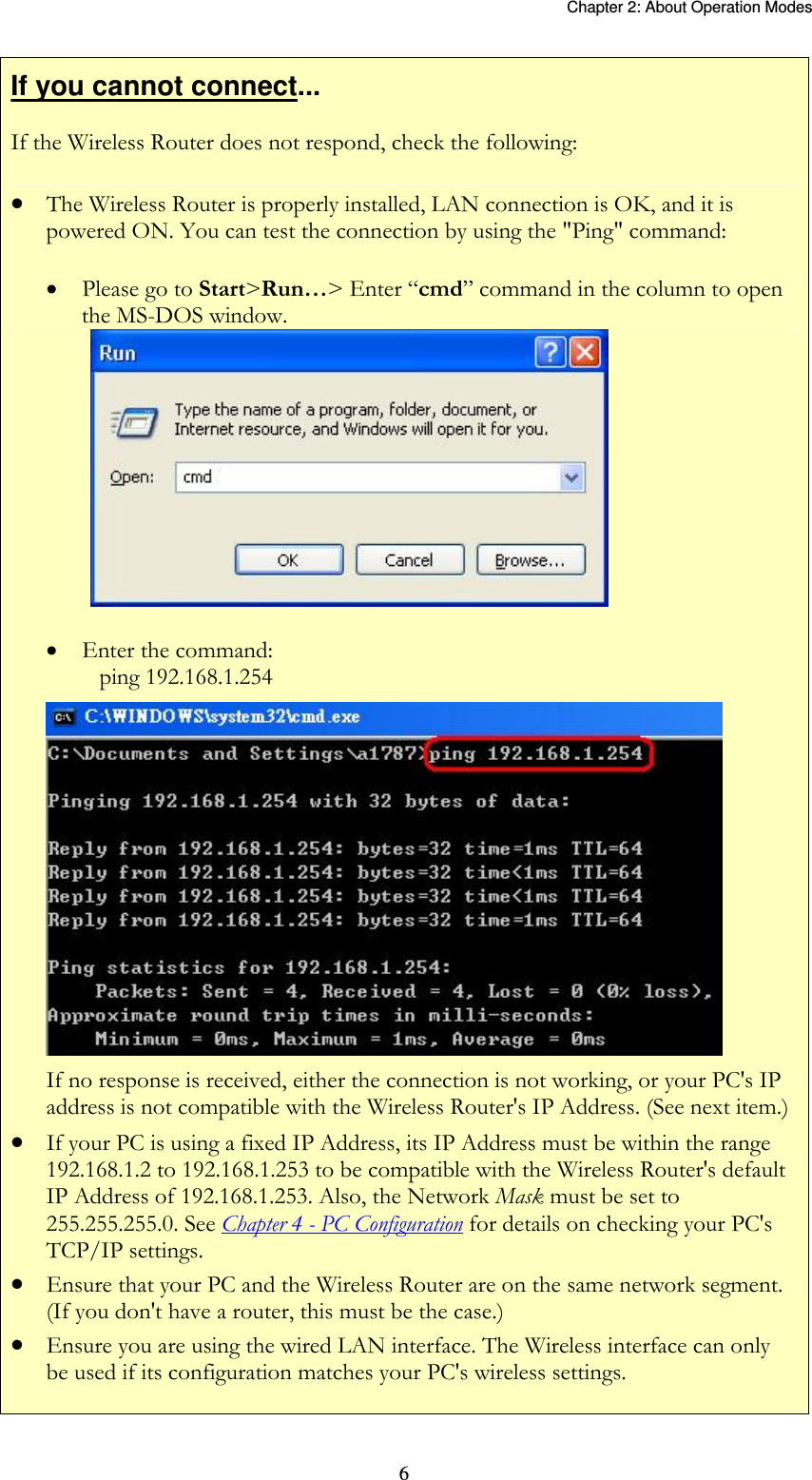   Chapter 2: About Operation Modes  6If you cannot connect... If the Wireless Router does not respond, check the following:  The Wireless Router is properly installed, LAN connection is OK, and it is powered ON. You can test the connection by using the &quot;Ping&quot; command:  Please go to Start&gt;Run…&gt; Enter “cmd” command in the column to open the MS-DOS window.    Enter the command:    ping 192.168.1.254  If no response is received, either the connection is not working, or your PC&apos;s IP address is not compatible with the Wireless Router&apos;s IP Address. (See next item.)  If your PC is using a fixed IP Address, its IP Address must be within the range 192.168.1.2 to 192.168.1.253 to be compatible with the Wireless Router&apos;s default IP Address of 192.168.1.253. Also, the Network Mask must be set to 255.255.255.0. See Chapter 4 - PC Configuration for details on checking your PC&apos;s TCP/IP settings.  Ensure that your PC and the Wireless Router are on the same network segment. (If you don&apos;t have a router, this must be the case.)   Ensure you are using the wired LAN interface. The Wireless interface can only be used if its configuration matches your PC&apos;s wireless settings.  