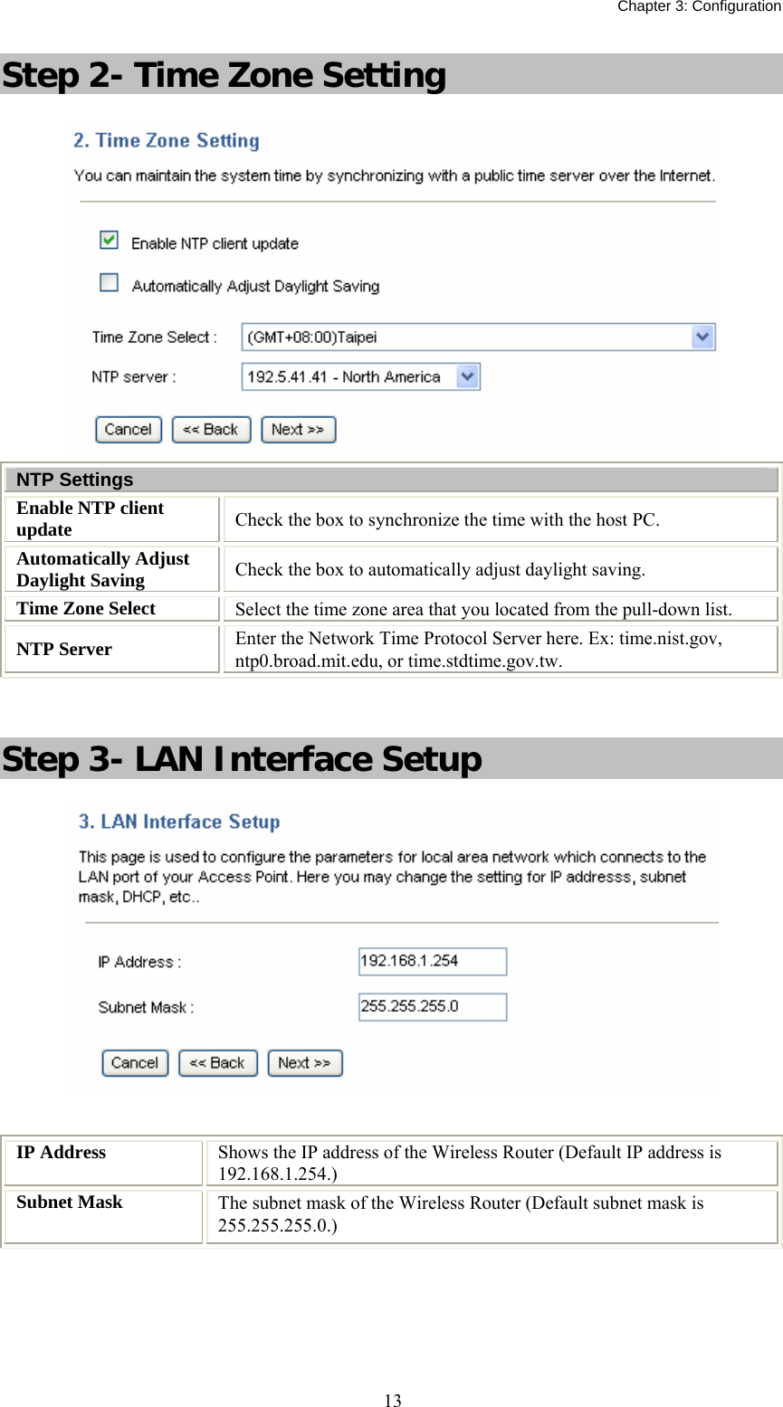   Chapter 3: Configuration  13Step 2- Time Zone Setting  NTP Settings Enable NTP client update  Check the box to synchronize the time with the host PC. Automatically Adjust Daylight Saving  Check the box to automatically adjust daylight saving. Time Zone Select  Select the time zone area that you located from the pull-down list. NTP Server  Enter the Network Time Protocol Server here. Ex: time.nist.gov, ntp0.broad.mit.edu, or time.stdtime.gov.tw.  Step 3- LAN Interface Setup   IP Address  Shows the IP address of the Wireless Router (Default IP address is 192.168.1.254.) Subnet Mask  The subnet mask of the Wireless Router (Default subnet mask is 255.255.255.0.)    
