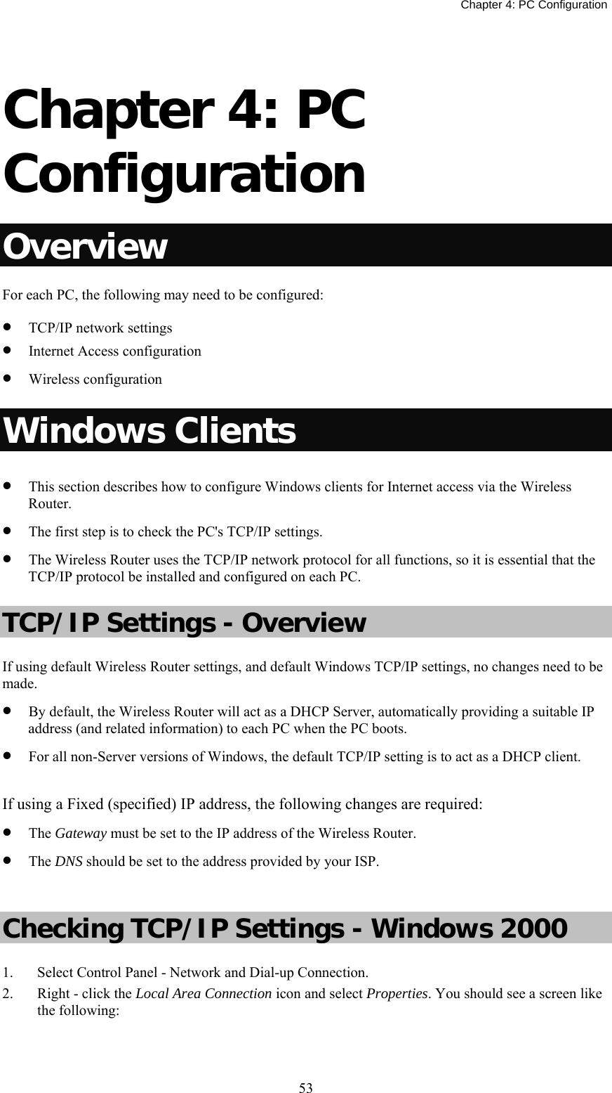   Chapter 4: PC Configuration  53 Chapter 4: PC Configuration Overview For each PC, the following may need to be configured: • TCP/IP network settings • Internet Access configuration • Wireless configuration Windows Clients • This section describes how to configure Windows clients for Internet access via the Wireless Router. • The first step is to check the PC&apos;s TCP/IP settings.  • The Wireless Router uses the TCP/IP network protocol for all functions, so it is essential that the TCP/IP protocol be installed and configured on each PC. TCP/IP Settings - Overview If using default Wireless Router settings, and default Windows TCP/IP settings, no changes need to be made. • By default, the Wireless Router will act as a DHCP Server, automatically providing a suitable IP address (and related information) to each PC when the PC boots. • For all non-Server versions of Windows, the default TCP/IP setting is to act as a DHCP client.  If using a Fixed (specified) IP address, the following changes are required: • The Gateway must be set to the IP address of the Wireless Router. • The DNS should be set to the address provided by your ISP.  Checking TCP/IP Settings - Windows 2000 1. Select Control Panel - Network and Dial-up Connection. 2. Right - click the Local Area Connection icon and select Properties. You should see a screen like the following: 