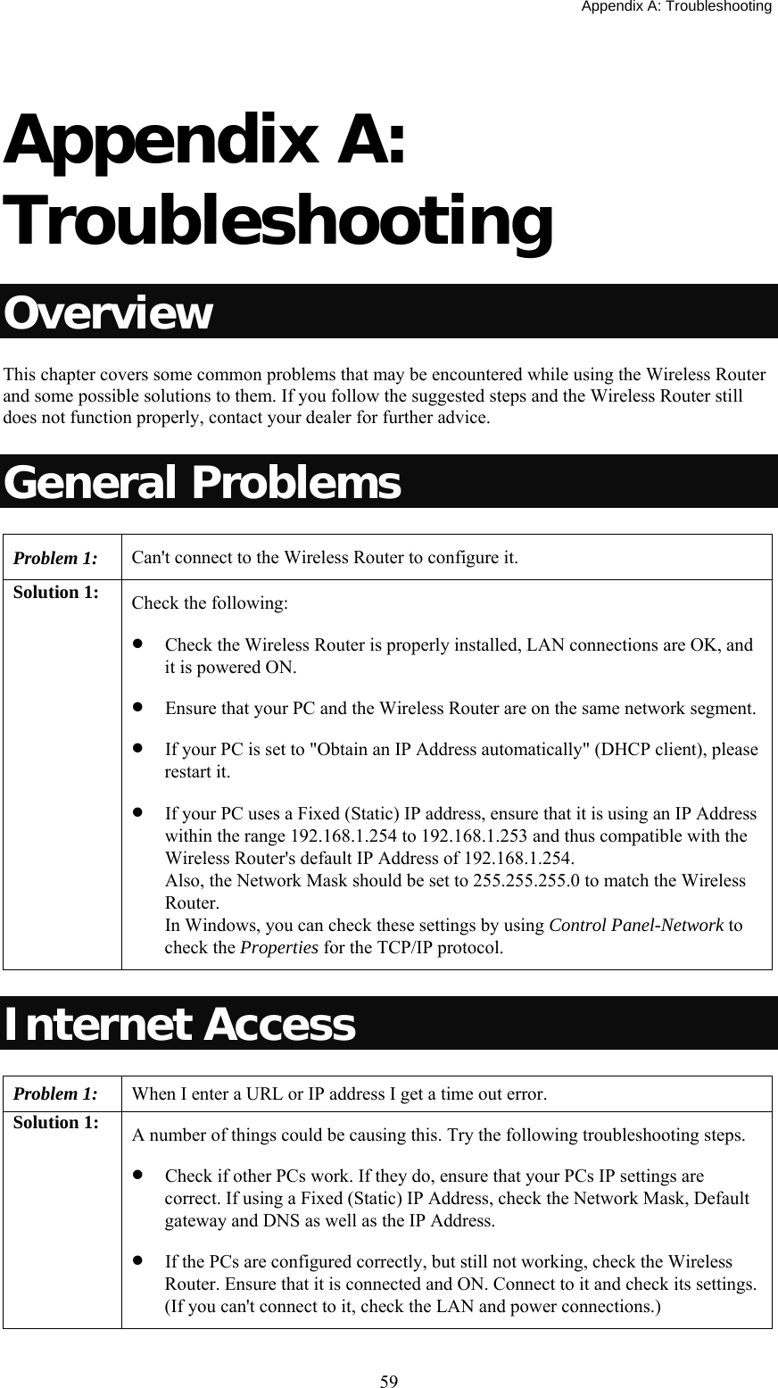   Appendix A: Troubleshooting  59 Appendix A: Troubleshooting Overview This chapter covers some common problems that may be encountered while using the Wireless Router and some possible solutions to them. If you follow the suggested steps and the Wireless Router still does not function properly, contact your dealer for further advice. General Problems Problem 1:  Can&apos;t connect to the Wireless Router to configure it. Solution 1:  Check the following: • Check the Wireless Router is properly installed, LAN connections are OK, and it is powered ON. • Ensure that your PC and the Wireless Router are on the same network segment. • If your PC is set to &quot;Obtain an IP Address automatically&quot; (DHCP client), please restart it. • If your PC uses a Fixed (Static) IP address, ensure that it is using an IP Address within the range 192.168.1.254 to 192.168.1.253 and thus compatible with the Wireless Router&apos;s default IP Address of 192.168.1.254.  Also, the Network Mask should be set to 255.255.255.0 to match the Wireless Router. In Windows, you can check these settings by using Control Panel-Network to check the Properties for the TCP/IP protocol.  Internet Access Problem 1: When I enter a URL or IP address I get a time out error. Solution 1:  A number of things could be causing this. Try the following troubleshooting steps. • Check if other PCs work. If they do, ensure that your PCs IP settings are correct. If using a Fixed (Static) IP Address, check the Network Mask, Default gateway and DNS as well as the IP Address. • If the PCs are configured correctly, but still not working, check the Wireless Router. Ensure that it is connected and ON. Connect to it and check its settings. (If you can&apos;t connect to it, check the LAN and power connections.) 