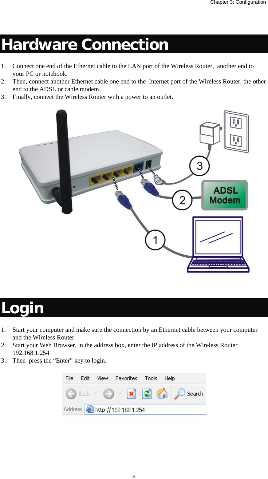   Chapter 3: Configuration  8 Hardware Connection 1. Connect one end of the Ethernet cable to the LAN port of the Wireless Router,  another end to your PC or notebook. 2. Then, connect another Ethernet cable one end to the  Internet port of the Wireless Router, the other end to the ADSL or cable modem. 3. Finally, connect the Wireless Router with a power to an outlet.   Login 1. Start your computer and make sure the connection by an Ethernet cable between your computer and the Wireless Router. 2. Start your Web Browser, in the address box, enter the IP address of the Wireless Router  192.168.1.254 3. Then  press the “Enter” key to login.    