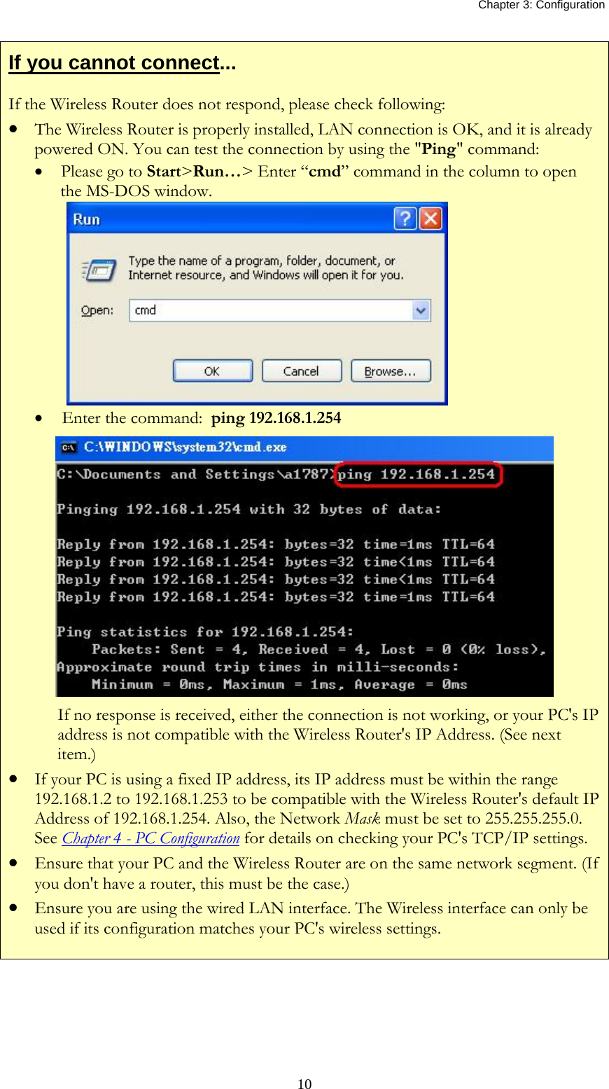   Chapter 3: Configuration  10If you cannot connect... If the Wireless Router does not respond, please check following: • The Wireless Router is properly installed, LAN connection is OK, and it is already powered ON. You can test the connection by using the &quot;Ping&quot; command: • Please go to Start&gt;Run…&gt; Enter “cmd” command in the column to open the MS-DOS window.   •  Enter the command:  ping 192.168.1.254  If no response is received, either the connection is not working, or your PC&apos;s IP address is not compatible with the Wireless Router&apos;s IP Address. (See next item.) • If your PC is using a fixed IP address, its IP address must be within the range 192.168.1.2 to 192.168.1.253 to be compatible with the Wireless Router&apos;s default IP Address of 192.168.1.254. Also, the Network Mask must be set to 255.255.255.0. See Chapter 4 - PC Configuration for details on checking your PC&apos;s TCP/IP settings. • Ensure that your PC and the Wireless Router are on the same network segment. (If you don&apos;t have a router, this must be the case.)  • Ensure you are using the wired LAN interface. The Wireless interface can only be used if its configuration matches your PC&apos;s wireless settings.   