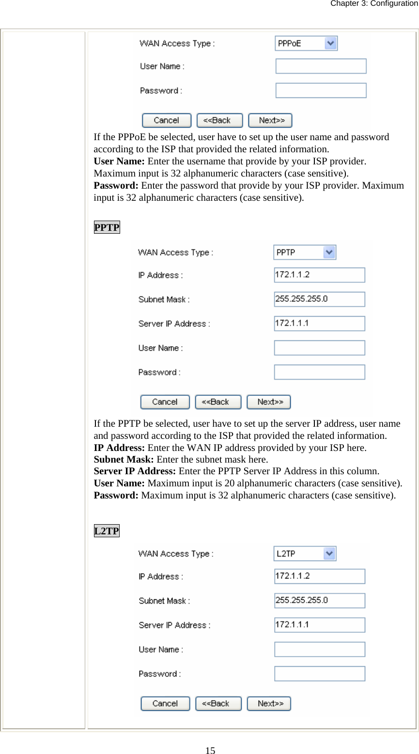   Chapter 3: Configuration  15 If the PPPoE be selected, user have to set up the user name and password according to the ISP that provided the related information. User Name: Enter the username that provide by your ISP provider. Maximum input is 32 alphanumeric characters (case sensitive). Password: Enter the password that provide by your ISP provider. Maximum input is 32 alphanumeric characters (case sensitive).  PPTP  If the PPTP be selected, user have to set up the server IP address, user name and password according to the ISP that provided the related information. IP Address: Enter the WAN IP address provided by your ISP here. Subnet Mask: Enter the subnet mask here. Server IP Address: Enter the PPTP Server IP Address in this column. User Name: Maximum input is 20 alphanumeric characters (case sensitive). Password: Maximum input is 32 alphanumeric characters (case sensitive).  L2TP   